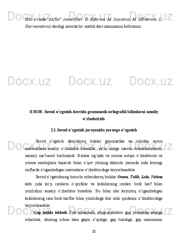 SHu   o’rinda   “Alifbe”   (mualliflari:   R.   Safarova,   M.   Inoyatova,   M.   SHokirova,   L.
S h ermamatova)  darsligi asosida bir soatlik dars namunasini keltir amiz .
II BOB. Savod o’rgatish davrida grammatik-orfografik bilimlarni amaliy
o’ zlashtirish
2.1.Savod o’rgatish jarayonida yozuvga o’rgatish
Savod   o’rgatish   davridayoq   bolalar   grammatika   va   imlodan   ayrim
materiallarni   amaliy   o’zlashtira   boradilar,   ya ’ ni   ularga   mavzu   tushuntirilmaydi,
nazariy   ma ’ lumot   berilmaydi.   Bolalar   og’zaki   va   yozma   nutqni   o’zlashtirish   va
yozma   mashqlarni   bajarish   bilan   o’quv   yilining   ikkinchi   yarmida   yoki   keyingi
sinflarda o’rganiladigan mavzularni o’zlashtirishga tayyorlanadilar.
Savod o’rgatishning birinchi oylaridayoq bolalar  Omon, Tolib, Lola, Naima
kabi   juda   ko’p   ismlarni   o’qiydilar   va   kishilarning   ismlari   bosh   harf   bilan
yozilishini   amaliy   o’zlashtira   boradilar.   Bu   bilan   ular   keyinroq   o’rganiladigan
kishilarning ismi bosh harflar bilan yozilishiga doir imlo qoidasini o’zlashtirishga
tayyorlanadilar. 
Gap   ustida   ishlash.   Fikr   almashish,   aloqa-aralashuv   gap   vositasida   amalga
oshiriladi,   shuning   uchun   ham   gapni   o’qishga,   gap   tuzishga,   gap   mazmunini
20