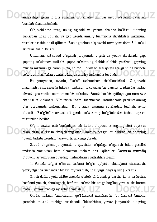 aniqlashga,   gapni   to’g’ri   yozishga   oid   amaliy   bilimlar   savod   o’rgatish   davridan
boshlab shakllantiriladi.
O’quvchilarda   nutq,   uning   og’zaki   va   yozma   shaklda   bo’lishi,   nutqning
gaplardan   hosil   bo’lishi   va   gap   haqida   amaliy   tushuncha   darslikdagi   mazmunli
rasmlar asosida hosil qilinadi. Buning uchun o’qituvchi rasm yuzasidan 3-4 so’zli
savollar  tuzib  keladi.
Umuman,   xat-savod   o’rgatish   jarayonida   o’qish   va   yozuv   darslarida   gap,
gapning  so’zlardan   tuzilishi,   gapda   so’zlarning   alohida-alohida  yozilishi,   gapning
oxiriga mazmuniga qarab nuqta, so’roq, undov belgisi qo’yilishi, gapning birinchi
so’zi bosh harf bilan yozilishi haqida amaliy tushuncha beriladi.
Bu   jarayonda,   avvalo,   “so’z”   tushunchasi   shakllantiriladi.   O’qituvchi
mazmunli rasm asosida  hikoya tuzdiradi, hikoyadan bir qancha predmetlar tanlab
olinadi, predmetlar nomi birma-bir so’raladi. Bunda har bir aytilayotgan nom   so’z
ekanligi   ta’kidlanadi.   SHu   tariqa   “so’z”   tushunchasi   rasmlar   yoki   predmetlarning
o’zi   yordamida   tushuntiriladi.   Bu   o’rinda   gapning   so’zlardan   tuzilishi   aytib
o’tiladi.   “Bo’g’in”   mavzusi   o’tilganda   so’zlarning   bo’g’inlardan   tashkil   topishi
tushuntirib beriladi.
O’yin   tarzida   olib   boriladigan   ish   turlari   o’quvchilarning   lug’atini   boyitish
bilan   birga,   o’qishga   qiziqish   uyg’otadi,   imloviy   sezgirlikni   oshiradi   va   so’zning
tovush tarkibi haqidagi tasavvurlarni kengaytiradi. 
Savod   o’rgatish   jarayonida   o’quvchilar   o’qishga   o’rganish   bilan   parallel
ravishda   yozuvdan   ham   elementar   malaka   hosil   qiladilar.   Dasturga   muvofiq
o’quvchilar yozuvdan quyidagi malakalarni egallashlari lozim:
1.   Partada   to’g’ri   o’tirish,   daftarni   to’g’ri   qo’yish,   chiziqlarni   chamalash,
yozayotganda ruchkadan to’g’ri foydalanish, hoshiyaga rioya qilish (1-rasm).
2.   Ish   daftari   yoki   alifbe   asosida   o’zbek   alifbosidagi   barcha   katta   va   kichik
harflarni yozish, shuningdek, harflarni so’zda bir-biriga bog’lab yoza olish: bosma
matnni yozma matnga aylantirib yozish.
Grafik   malaka,   birinchidan,   qo’l-harakat   malakasidir,   bu   harakat   birinchi
qarashda   muskul   kuchiga   asoslanadi.   Ikkinchidan,   yozuv   jarayonida   nutqning
21 