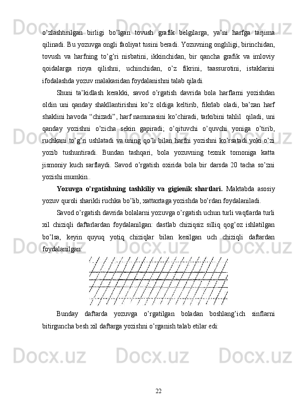 o’zlashtirilgan   birligi   bo’lgan   tovush   grafik   belgilarga,   ya’ni   harfga   tarjima
qilinadi. Bu yozuvga ongli faoliyat tusini beradi. Yozuvning ongliligi, birinchidan,
tovush   va   harfning   to’g’ri   nisbatini,   ikkinchidan,   bir   qancha   grafik   va   imloviy
qoidalarga   rioya   qilishni,   uchinchidan,   o’z   fikrini,   taassurotini,   istaklarini
ifodalashda yozuv malakasidan foydalanishni talab qiladi.
Shuni   ta’kidlash   kerakki,   savod   o’rgatish   davrida   bola   harflarni   yozishdan
oldin   uni   qanday   shakllantirishni   ko’z   oldiga   keltirib,   fikrlab   oladi,   ba’zan   harf
shaklini  havoda  “chizadi”, harf  namunasini  ko’chiradi, tarkibini  tahlil    qiladi, uni
qanday   yozishni   o’zicha   sekin   gapiradi;   o’qituvchi   o’quvchi   yoniga   o’tirib,
ruchkani to’g’ri ushlatadi va uning qo’li bilan harfni yozishni ko’rsatadi yoki o’zi
yozib   tushuntiradi.   Bundan   tashqari,   bola   yozuvning   texnik   tomoniga   katta
jismoniy   kuch   sarflaydi.   Savod   o’rgatish   oxirida   bola   bir   darsda   20   tacha   so’zni
yozishi mumkin. .
Yozuvga   o’rgatishning   tashkiliy   va   gigienik   shartlari.   Maktabda   asosiy
yozuv quroli sharikli ruchka bo’lib, xattaxtaga yozishda bo’rdan foydalaniladi.
Savod o’rgatish davrida bolalarni yozuvga o’rgatish uchun turli vaqtlarda turli
xil   chiziqli   daftarlardan   foydalanilgan:   dastlab   chiziqsiz   silliq   qog’oz   ishlatilgan
bo’lsa,   keyin   quyuq   yotiq   chiziqlar   bilan   kesilgan   uch   chiziqli   daftardan
foydalanilgan:  
Bunday   daftarda   yozuvga   o’rgatilgan   boladan   boshlang’ich   sinflarni
bitirguncha besh xil daftarga yozishni o’rganish talab etilar edi:
22 