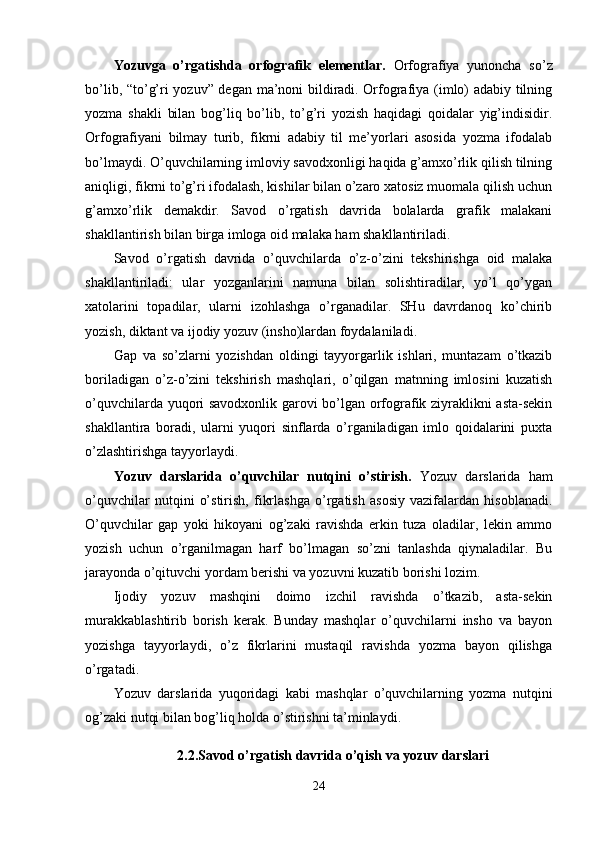 Yozuvga   o’rgatishda   orfografik   elementlar.   Orfografiya   yunoncha   so’z
bo’lib, “to’g’ri yozuv” degan ma’noni bildiradi. Orfografiya (imlo) adabiy tilning
yozma   shakli   bilan   bog’liq   bo’lib,   to’g’ri   yozish   haqidagi   qoidalar   yig’indisidir.
Orfografiyani   bilmay   turib,   fikrni   adabiy   til   me’yorlari   asosida   yozma   ifodalab
bo’lmaydi. O’quvchilarning imloviy savodxonligi haqida g’amxo’rlik qilish tilning
aniqligi, fikrni to’g’ri ifodalash, kishilar bilan o’zaro xatosiz muomala qilish uchun
g’amxo’rlik   demakdir.   Savod   o’rgatish   davrida   bolalarda   grafik   malakani
shakllantirish bilan birga imloga oid malaka ham shakllantiriladi.
Savod   o’rgatish   davrida   o’quvchilarda   o’z-o’zini   tekshirishga   oid   malaka
shakllantiriladi:   ular   yozganlarini   namuna   bilan   solishtiradilar,   yo’l   qo’ygan
xatolarini   topadilar,   ularni   izohlashga   o’rganadilar.   SHu   davrdanoq   ko’chirib
yozish, diktant va ijodiy yozuv (insho)lardan foydalaniladi. 
Gap   va   so’zlarni   yozishdan   oldingi   tayyorgarlik   ishlari,   muntazam   o’tkazib
boriladigan   o’z-o’zini   tekshirish   mashqlari,   o’qilgan   matnning   imlosini   kuzatish
o’quvchilarda yuqori savodxonlik garovi bo’lgan orfografik ziyraklikni asta-sekin
shakllantira   boradi,   ularni   yuqori   sinflarda   o’rganiladigan   imlo   qoidalarini   puxta
o’zlashtirishga tayyorlaydi.
Yozuv   darslarida   o’quvchilar   nutqini   o’stirish.   Yozuv   darslarida   ham
o’quvchilar   nutqini   o’stirish,   fikrlashga   o’rgatish   asosiy   vazifalardan   hisoblanadi.
O’quvchilar   gap   yoki   hikoyani   og’zaki   ravishda   erkin   tuza   oladilar,   lekin   ammo
yozish   uchun   o’rganilmagan   harf   bo’lmagan   so’zni   tanlashda   qiynaladilar.   Bu
jarayonda o’qituvchi yordam berishi va yozuvni kuzatib borishi lozim.
Ijodiy   yozuv   mashqini   doimo   izchil   ravishda   o’tkazib,   asta-sekin
murakkablashtirib   borish   kerak.   Bunday   mashqlar   o’quvchilarni   insho   va   bayon
yozishga   tayyorlaydi,   o’z   fikrlarini   mustaqil   ravishda   yozma   bayon   qilishga
o’rgatadi.
Yozuv   darslarida   yuqoridagi   kabi   mashqlar   o’quvchilarning   yozma   nutqini
og’zaki nutqi bilan bog’liq holda o’stirishni ta’minlaydi.
2.2. Savod o’rgatish davrida o’qish va yozuv darslari
24 