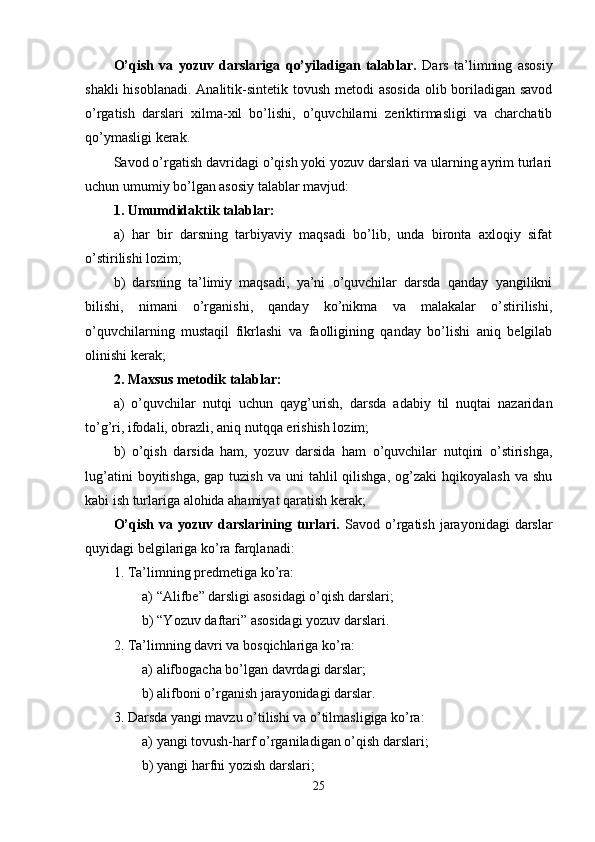 O’qish   va   yozuv   darslariga   qo’yiladigan   talablar.   Dars   ta ’ limning   asosiy
shakli  hisoblanadi.   Analitik-sintetik tovush metodi  asosida  olib boriladigan savod
o’rgatish   darslari   xilma-xil   bo’lishi,   o’quvchilarni   zeriktirmasligi   va   charchatib
qo’ymasligi kerak.
Savod o’rgatish davridagi o’qish yoki yozuv darslari va ularning ayrim turlari
uchun umumiy bo’lgan asosiy talablar mavjud:
1. Umumdidaktik talablar: 
a)   har   bir   darsning   tarbiyaviy   maqsadi   bo’lib,   unda   bironta   axloqiy   sifat
o’stirilishi lozim;
b)   darsning   ta’limiy   maqsadi,   ya’ni   o’quvchilar   darsda   qanday   yangilikni
bilishi,   nimani   o’rganishi,   qanday   ko’nikma   va   malakalar   o’stirilishi,
o’quvchilarning   mustaqil   fikrlashi   va   faolligining   qanday   bo’lishi   aniq   belgilab
olinishi kerak;
2. Maxsus metodik talablar:
a)   o’quvchilar   nutqi   uchun   qayg’urish,   darsda   adabiy   til   nuqtai   nazaridan
to’g’ri, ifodali, obrazli, aniq nutqqa erishish lozim;
b)   o’qish   darsida   ham,   yozuv   darsida   ham   o’quvchilar   nutqini   o’stirishga,
lug’atini   boyitishga,   gap tuzish  va  uni  tahlil   qilishga,   og’zaki   hqikoyalash  va  shu
kabi ish turlariga alohida ahamiyat qaratish kerak;
O’qish  va yozuv  darslarining turlari.   Savod  o’rgatish  jarayonidagi  darslar
quyidagi belgilariga ko’ra farqlanadi:
1. Ta’limning  predmetiga ko’ra:
a)   “ Alifbe ”  darsligi asosidagi o’qish darslari ;
b) “Yozuv daftari” asosidagi yozuv darslari.
2. Ta’limning davri va bosqichlariga ko’ra:
a)   alifbogacha bo’lgan davrdagi  darslar ;
b) alifboni o’rganish jarayonidagi darslar.
3. Darsda yangi mavzu o’tilishi va o’tilmasligiga ko’ra:
a)   yangi tovush-harf o’rganiladigan  o’qish darslari ;
b) yangi harfni yozish darslari;
25 