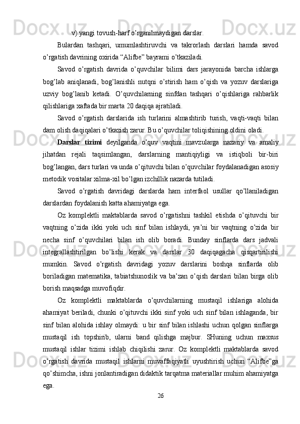 v) yangi tovush-harf o’rganilmaydigan darslar.
Bulardan   tashqari,   umumlashtiruvchi   va   takrorlash   darslari   hamda   savod
o’rgatish davrining oxirida “Alifbe” bayrami o’tkaziladi.
Savod   o’rgatish   davrida   o’quvchilar   bilimi   dars   jarayonida   barcha   ishlarga
bog’lab   aniqlanadi,   bog’lanishli   nutqni   o’stirish   ham   o’qish   va   yozuv   darslariga
uzviy   bog’lanib   ketadi.   O’quvchilarning   sinfdan   tashqari   o’qishlariga   rahbarlik
qilishlariga xaftada bir marta 20 daqiqa ajratiladi.
Savod   o’rgatish   darslarida   ish   turlarini   almashtirib   turish,   vaqti-vaqti   bilan
dam olish daqiqalari o’tkazish zarur. Bu o’quvchilar toliqishining oldini oladi. 
Darslar   tizimi   deyilganda   o’quv   vaqtini   mavzularga   nazariy   va   amaliy
jihatdan   rejali   taqsimlangan,   darslarning   mantiqiyligi   va   istiqboli   bir-biri
bog’langan, dars turlari va unda o’qituvchi bilan o’quvchilar foydalanadigan asosiy
metodik vositalar xilma-xil bo’lgan izchillik nazarda tutiladi.
Savod   o’rgatish   davridagi   darslarda   ham   interfaol   usullar   qo’llaniladigan
darslardan foydalanish katta ahamiyatga ega.
Oz   komplektli   maktablarda   savod   o’rgatishni   tashkil   etishda   o’qituvchi   bir
vaqtning   o’zida   ikki   yoki   uch   sinf   bilan   ishlaydi,   ya’ni   bir   vaqtning   o’zida   bir
necha   sinf   o’quvchilari   bilan   ish   olib   boradi.   Bunday   sinflarda   dars   jadvali
integrallashtirilgan   bo’lishi   kerak   va   darslar   30   daqiqagacha   qisqartirilishi
mumkin.   Savod   o’rgatish   davridagi   yozuv   darslarini   boshqa   sinflarda   olib
boriladigan matematika,  tabiatshunoslik  va ba’zan o’qish  darslari  bilan birga olib
borish maqsadga muvofiqdir. 
Oz   komplektli   maktablarda   o’quvchilarning   mustaqil   ishlariga   alohida
ahamiyat   beriladi,   chunki   o’qituvchi   ikki   sinf   yoki   uch   sinf   bilan   ishlaganda,   bir
sinf bilan alohida ishlay olmaydi:  u bir sinf  bilan ishlashi  uchun qolgan sinflarga
mustaqil   ish   topshirib,   ularni   band   qilishga   majbur.   SHuning   uchun   maxsus
mustaqil   ishlar   tizimi   ishlab   chiqilishi   zarur.   Oz   komplektli   maktablarda   savod
o’rgatish   davrida   mustaqil   ishlarni   muvaffaqiyatli   uyushtirish   uchun   “Alifbe”ga
qo’shimcha, ishni jonlantiradigan didaktik tarqatma materiallar muhim ahamiyatga
ega.
26