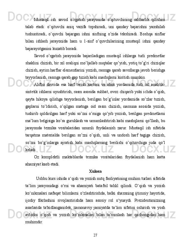 Mustaqil   ish   savod   o’rgatish   jarayonida   o’qituvchining   rahbarlik   qilishini
talab   etadi:   o’qituvchi   aniq   vazifa   topshiradi,   uni   qanday   bajarishni   yaxshilab
tushuntiradi,   o’quvchi   bajargan   ishni   sinfning   o’zida   tekshiradi.   Boshqa   sinflar
bilan   ishlash   jarayonida   ham   u   1-sinf   o’quvchilarining   mustaqil   ishni   qanday
bajarayotganini kuzatib boradi.
Savod   o’rgatish   jarayonida   bajariladigan   mustaqil   ishlarga   turli   predmetlar
shaklini chizish, bir xil oraliqni mo’ljallab nuqtalar qo’yish, yotiq to’g’ri chiziqlar
chizish, ayrim harflar elementlarini yozish, rasmga qarab savollarga javob berishga
tayyorlanish, rasmga qarab gap tuzish kabi mashqlarni kiritish mumkin.
Alifbo   davrida   esa   harf   terish   kartoni   va   abak   yordamida   turli   xil   analitik-
sintetik ishlarni uyushtirish, rasm asosida suhbat, ovoz chiqarib yoki ichda o’qish,
qayta   hikoya   qilishga   tayyorlanish,   berilgan   bo’g’inlar   yordamida   so’zlar   tuzish,
gaplarni   to’ldirish,   o’qilgan   matnga   oid   rasm   chizish,   namuna   asosida   yozish,
tushirib   qoldirilgan   harf   yoki   so’zni   o’rniga   qo’yib   yozish,   berilgan   predmetlarni
ma’lum belgisiga ko’ra guruhlash va umumlashtirish kabi mashqlarni qo’llash, bu
jarayonda   texnika   vositalaridan   unumli   foydalanish   zarur.   Mustaqil   ish   sifatida
tarqatma   materialda   berilgan   so’zni   o’qish,   unli   va   undosh   harf   tagiga   chizish,
so’zni   bo’g’inlarga   ajratish   kabi   mashqlarning   berilishi   o’qituvchiga   juda   qo’l
keladi.
Oz   komplektli   maktablarda   texnika   vositalaridan   foydalanish   ham   katta
ahamiyat kasb etadi. 
Xulosa
Ushbu kurs ishida o‘qish va yozish nutq faoliyatining muhim turlari sifatida
ta’lim   jarayonidagi   o‘rni   va   ahamiyati   batafsil   tahlil   qilindi.   O‘qish   va   yozish
ko‘nikmalari nafaqat bilimlarni o‘zlashtirishda, balki shaxsning ijtimoiy hayotida,
ijodiy   fikrlashini   rivojlantirishda   ham   asosiy   rol   o‘ynaydi.   Prezidentimizning
asarlarida   ta'kidlanganidek,   zamonaviy   jamiyatda   ta’lim   sifatini   oshirish   va   yosh
avlodni   o‘qish   va   yozish   ko‘nikmalari   bilan   ta’minlash   har   qachongidan   ham
muhimdir.
27 