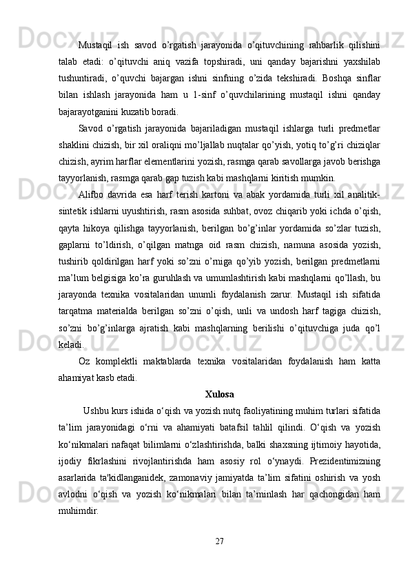 Mustaqil   ish   savod   o’rgatish   jarayonida   o’qituvchining   rahbarlik   qilishini
talab   etadi:   o’qituvchi   aniq   vazifa   topshiradi,   uni   qanday   bajarishni   yaxshilab
tushuntiradi,   o’quvchi   bajargan   ishni   sinfning   o’zida   tekshiradi.   Boshqa   sinflar
bilan   ishlash   jarayonida   ham   u   1-sinf   o’quvchilarining   mustaqil   ishni   qanday
bajarayotganini kuzatib boradi.
Savod   o’rgatish   jarayonida   bajariladigan   mustaqil   ishlarga   turli   predmetlar
shaklini chizish, bir xil oraliqni mo’ljallab nuqtalar qo’yish, yotiq to’g’ri chiziqlar
chizish, ayrim harflar elementlarini yozish, rasmga qarab savollarga javob berishga
tayyorlanish, rasmga qarab gap tuzish kabi mashqlarni kiritish mumkin.
Alifbo   davrida   esa   harf   terish   kartoni   va   abak   yordamida   turli   xil   analitik-
sintetik ishlarni uyushtirish, rasm asosida suhbat, ovoz chiqarib yoki ichda o’qish,
qayta   hikoya   qilishga   tayyorlanish,   berilgan   bo’g’inlar   yordamida   so’zlar   tuzish,
gaplarni   to’ldirish,   o’qilgan   matnga   oid   rasm   chizish,   namuna   asosida   yozish,
tushirib   qoldirilgan   harf   yoki   so’zni   o’rniga   qo’yib   yozish,   berilgan   predmetlarni
ma’lum belgisiga ko’ra guruhlash va umumlashtirish kabi mashqlarni qo’llash, bu
jarayonda   texnika   vositalaridan   unumli   foydalanish   zarur.   Mustaqil   ish   sifatida
tarqatma   materialda   berilgan   so’zni   o’qish,   unli   va   undosh   harf   tagiga   chizish,
so’zni   bo’g’inlarga   ajratish   kabi   mashqlarning   berilishi   o’qituvchiga   juda   qo’l
keladi.
Oz   komplektli   maktablarda   texnika   vositalaridan   foydalanish   ham   katta
ahamiyat kasb etadi. 
Xulosa
Ushbu kurs ishida o‘qish va yozish nutq faoliyatining muhim turlari sifatida
ta’lim   jarayonidagi   o‘rni   va   ahamiyati   batafsil   tahlil   qilindi.   O‘qish   va   yozish
ko‘nikmalari nafaqat bilimlarni o‘zlashtirishda, balki shaxsning ijtimoiy hayotida,
ijodiy   fikrlashini   rivojlantirishda   ham   asosiy   rol   o‘ynaydi.   Prezidentimizning
asarlarida   ta'kidlanganidek,   zamonaviy   jamiyatda   ta’lim   sifatini   oshirish   va   yosh
avlodni   o‘qish   va   yozish   ko‘nikmalari   bilan   ta’minlash   har   qachongidan   ham
muhimdir.
27