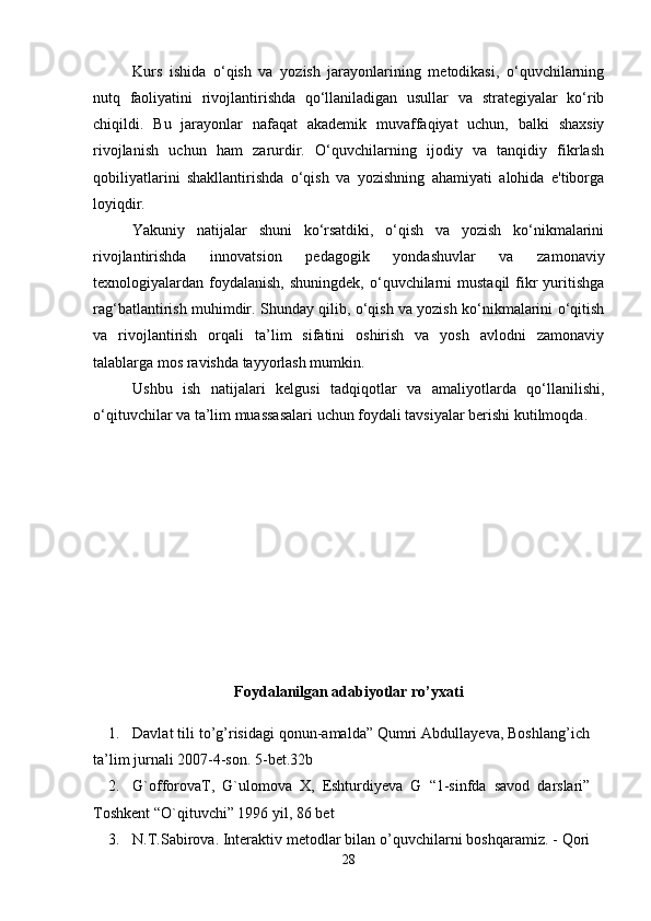 Kurs   ishida   o‘qish   va   yozish   jarayonlarining   metodikasi,   o‘quvchilarning
nutq   faoliyatini   rivojlantirishda   qo‘llaniladigan   usullar   va   strategiyalar   ko‘rib
chiqildi.   Bu   jarayonlar   nafaqat   akademik   muvaffaqiyat   uchun,   balki   shaxsiy
rivojlanish   uchun   ham   zarurdir.   O‘quvchilarning   ijodiy   va   tanqidiy   fikrlash
qobiliyatlarini   shakllantirishda   o‘qish   va   yozishning   ahamiyati   alohida   e'tiborga
loyiqdir.
Yakuniy   natijalar   shuni   ko‘rsatdiki,   o‘qish   va   yozish   ko‘nikmalarini
rivojlantirishda   innovatsion   pedagogik   yondashuvlar   va   zamonaviy
texnologiyalardan foydalanish,  shuningdek,  o‘quvchilarni   mustaqil   fikr  yuritishga
rag‘batlantirish muhimdir. Shunday qilib, o‘qish va yozish ko‘nikmalarini o‘qitish
va   rivojlantirish   orqali   ta’lim   sifatini   oshirish   va   yosh   avlodni   zamonaviy
talablarga mos ravishda tayyorlash mumkin. 
Ushbu   ish   natijalari   kelgusi   tadqiqotlar   va   amaliyotlarda   qo‘llanilishi,
o‘qituvchilar va ta’lim muassasalari uchun foydali tavsiyalar berishi kutilmoqda.  
Foydalanilgan adabiyotlar ro’yxati
1. Davlat tili to’g’risidagi qonun-amalda” Qumri Abdullayeva, Boshlang’ich
ta’lim   jurnali   2007-4-son.   5-bet.32b
2. G`offorovaT,   G`ulomova   X,   Eshturdiyeva   G   “1-sinfda   savod   darslari”
Toshkent “O`qituvchi” 1996   yil,   86   bet
3. N.T.Sabirova. Interaktiv metodlar bilan o’quvchilarni boshqaramiz. - Qori
28 