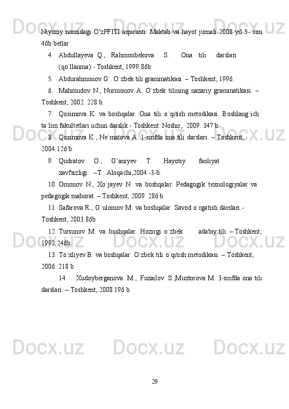 Niyoziy nomidagi O’zPFITI aspiranti.   Maktab va hayot jurnali  2008 yil  5-   son
46b   betlar
4. Abdullayeva  Q., Rahmonbekova S. Ona tili darslari
(qo`llanma).-   Toshkent,   1999.86b
5. Abdurahmonov   G`.   O`zbek   tili   grammatikasi.   –   Toshkent,   1996.
6. Mahmudov   N.,   Nurmonov   A.   O`zbek   tilining   nazariy   grammatikasi.   –  
Toshkent,   2002.  228   b.
7. Qosimova   K.   va   boshqalar.   Ona   tili   o`qitish   metodikasi.   Boshlang`ich  
ta`lim   fakultetlari   uchun   darslik.-   Toshkent: Noshir,   2009.   347   b.
8. Qosimova   K.,   Ne`matova   A.   1-sinfda   ona   tili   darslari.   –   Toshkent,  
2004.126   b.
9. Qudratov O., G’aniyev T. Hayotiy faoliyat
xavfsizligi. –T.:   Aloqachi,2004.-3-b.
10. Omonov   N.,   Xo`jayev   N.   va   boshqalar.   Pedagogik   texnologiyalar   va  
pedagogik mahorat.   –   Toshkent,   2009.   286   b
11. Safarova   R.,   G`ulomov   M.   va   boshqalar.   Savod   o`rgatish   darslari.-  
Toshkent,   2003.86b
12. Tursunov   M.   va   boshqalar.   Hozirgi   o`zbek adabiy   tili.   –   Toshkent,
1992.246b
13. To`xliyev   B.   va   boshqalar.   O`zbek   tili   o`qitish   metodikasi.   –   Toshkent,  
2006.   218   b
14. Xudoyberganova   M.,   Fuzailov   S.,Muxtorova   M.   3-sinfda   ona   tili
darslari.   – Toshkent,   2008.196 b.
29 