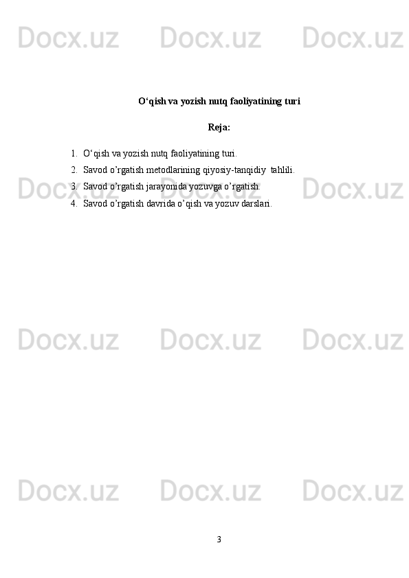O‘qish va yozish nutq faoliyatining turi
Reja:
1. O‘qish va yozish nutq faoliyatining turi.
2. Savod o’rgatish metodlarining qiyosiy-tanqidiy  tahlili.
3. Savod o’rgatish jarayonida yozuvga o’rgatish.
4. Savod o’rgatish davrida o’qish va yozuv darslari.
3 