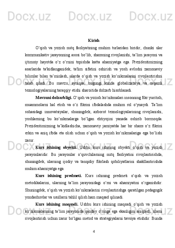 Kirish
O‘qish   va   yozish   nutq   faoliyatining   muhim   turlaridan   biridir,   chunki   ular
kommunikativ jarayonning asosi  bo‘lib, shaxsning rivojlanishi, ta’lim  jarayoni va
ijtimoiy   hayotda   o‘z   o‘rnini   topishda   katta   ahamiyatga   ega.   Prezidentimizning
asarlarida   ta'kidlanganidek,   ta'lim   sifatini   oshirish   va   yosh   avlodni   zamonaviy
bilimlar   bilan   ta’minlash,   ularda   o‘qish   va   yozish   ko‘nikmalarini   rivojlantirishni
talab   qiladi.   Bu   mavzu,   ayniqsa,   bugungi   kunda   globalizatsiya   va   raqamli
texnologiyalarning taraqqiy etishi sharoitida dolzarb hisoblanadi.
Mavzuni dolzarbligi.  O‘qish va yozish ko‘nikmalari insonning fikr yuritish,
muammolarni   hal   etish   va   o‘z   fikrini   ifodalashda   muhim   rol   o‘ynaydi.   Ta’lim
sohasidagi   innovatsiyalar,   shuningdek,   axborot   texnologiyalarining   rivojlanishi,
yoshlarning   bu   ko‘nikmalarga   bo‘lgan   ehtiyojini   yanada   oshirib   bormoqda.
Prezidentimizning   ta’kidlashicha,   zamonaviy   jamiyatda   har   bir   shaxs   o‘z   fikrini
erkin   va   aniq   ifoda   eta   olish   uchun   o‘qish   va   yozish   ko‘nikmalariga   ega   bo‘lishi
zarur.
Kurs   ishining   obyekti .   Ushbu   kurs   ishining   obyekti   o‘qish   va   yozish
jarayonlaridir.   Bu   jarayonlar   o‘quvchilarning   nutq   faoliyatini   rivojlantirishda,
shuningdek,   ularning   ijodiy   va   tanqidiy   fikrlash   qobiliyatlarini   shakllantirishda
muhim ahamiyatga ega.
Kurs   ishining   predmeti .   Kurs   ishining   predmeti   o‘qish   va   yozish
metodikalarini,   ularning   ta’lim   jarayonidagi   o‘rni   va   ahamiyatini   o‘rganishdir.
Shuningdek, o‘qish va yozish ko‘nikmalarini rivojlantirishga qaratilgan pedagogik
yondashuvlar va usullarni tahlil qilish ham maqsad qilinadi.
Kurs   ishining   maqsadi.   Ushbu   kurs   ishining   maqsadi   o‘qish   va   yozish
ko‘nikmalarining ta’lim jarayonida qanday o‘ringa ega ekanligini  aniqlash, ularni
rivojlantirish uchun zarur bo‘lgan metod va strategiyalarni tavsiya etishdir. Bunda
4 