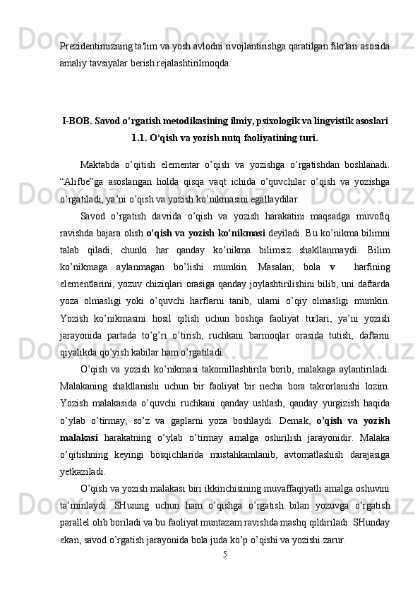 Prezidentimizning ta'lim va yosh avlodni rivojlantirishga qaratilgan fikrlari asosida
amaliy tavsiyalar berish rejalashtirilmoqda.
I-BOB. Savod o’rgatish metodikasining ilmiy, psixologik va lingvistik asoslari
1. 1.   O‘qish va yozish nutq faoliyatining turi.
Maktabda   o’qitish   elementar   o’qish   va   yozishga   o’rgatishdan   boshlanadi.
“Alifbe”ga   asoslangan   holda   qisqa   vaqt   ichida   o’quvchilar   o’qish   va   yozishga
o’rgatiladi, ya’ni o’qish va yozish ko’nikmasini egallaydilar. 
Savod   o’rgatish   davrida   o’qish   va   yozish   harakatini   maqsadga   muvofiq
ravishda bajara olish   o’qish va yozish ko’nikmasi   deyiladi. Bu ko’nikma bilimni
talab   qiladi,   chunki   har   qanday   ko’nikma   bilimsiz   shakllanmaydi.   Bilim
ko’nikmaga   aylanmagan   bo’lishi   mumkin.   Masalan,   bola   v     harfining
elementlarini, yozuv chiziqlari orasiga qanday joylashtirilishini bilib, uni daftarda
yoza   olmasligi   yoki   o’quvchi   harflarni   tanib,   ularni   o’qiy   olmasligi   mumkin.
Yozish   ko’nikmasini   hosil   qilish   uchun   boshqa   faoliyat   turlari,   ya’ni   yozish
jarayonida   partada   to’g’ri   o’tirish,   ruchkani   barmoqlar   orasida   tutish,   daftarni
qiyalikda qo’yish kabilar ham o’rgatiladi. 
O’qish   va   yozish   ko’nikmasi   takomillashtirila   borib,   malakaga   aylantiriladi.
Malakaning   shakllanishi   uchun   bir   faoliyat   bir   necha   bora   takrorlanishi   lozim.
Yozish   malakasida   o’quvchi   ruchkani   qanday   ushlash,   qanday   yurgizish   haqida
o’ylab   o’tirmay,   so’z   va   gaplarni   yoza   boshlaydi.   Demak,   o’qish   va   yozish
malakasi   harakatning   o’ylab   o’tirmay   amalga   oshirilish   jarayonidir.   Malaka
o’qitishning   keyingi   bosqichlarida   mustahkamlanib,   avtomatlashish   darajasiga
yetkaziladi. 
O’qish va yozish malakasi biri ikkinchisining muvaffaqiyatli amalga oshuvini
ta’minlaydi.   SHuning   uchun   ham   o’qishga   o’rgatish   bilan   yozuvga   o’rgatish
parallel olib boriladi va bu faoliyat muntazam ravishda mashq qildiriladi. SHunday
ekan, savod o’rgatish jarayonida bola juda ko’p o’qishi va yozishi zarur. 
5 