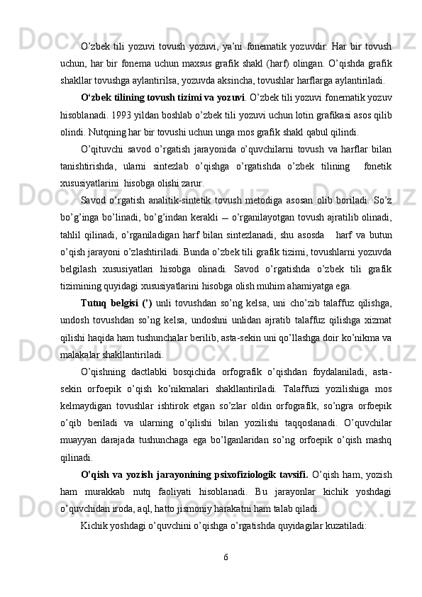 O’zbek   tili   yozuvi   tovush   yozuvi,   ya’ni   fonematik   yozuvdir.   Har   bir   tovush
uchun, har  bir  fonema uchun maxsus grafik shakl  (harf) olingan. O’qishda grafik
shakllar tovushga aylantirilsa, yozuvda aksincha, tovushlar harflarga aylantiriladi.
O‘zbek tilining tovush t izim i va  yozuvi . O’zbek tili yozuvi fonematik yozuv
hisoblanadi . 1993 yil dan boshlab   o’ zbek tili yozuvi   uchun lotin grafikasi   asos qilib
olindi. Nutqning har bir tovushi uchun unga mos  grafik  shakl qabul qilindi.
O’qituvchi   savod   o’rgatish   jarayonida   o’quvchilarni   tovush   va   harflar   bilan
tanishtirishda,   ularni   sintezlab   o’qishga   o’rgatishda   o’zbek   tilining     fonetik
xususiyatlarini  hisobga olishi zarur.
Savod   o’rgatish   analitik-sintetik   tovush   metodi ga   asosan   olib   boriladi.   So’z
bo’ g’ inga   bo’lin adi, bo’g’indan kerakli      o’rganilayotgan   tovush   ajratilib olinadi,
tahlil   qilinadi,   o’rganiladigan   harf   bilan   sintezlanadi,   shu   asosda       harf   va   butun
o’qish jarayoni   o’zlashtir il ad i .  Bunda o’zbek tili grafik tizimi, tovushlarni yozuvda
belgilash   xususiyatlari   hisobga   olinadi.   Savod   o’rgatishda   o’zbek   tili   grafik
tizimining quyidagi xususiyatlarini hisobga olish muhim ahamiyatga ega.
Tutuq   belgisi   (’)   unli   tovushdan   so’ng   kelsa,   uni   cho’zib   talaffuz   qilishga,
undosh   tovushdan   so’ng   kelsa,   undoshni   unlidan   ajratib   talaffuz   qilishga   xizmat
qilishi haqida ham tushunchalar berilib, asta-sekin uni qo’llashga doir ko’nikma va
malakalar shakllantiriladi.  
O’qishning   dactlabki   bosqichida   orfografik   o’qishdan   foydalaniladi,   asta-
sekin   orfoepik   o’qish   ko’nikmalari   shakllantiriladi.   Talaffuzi   yozilishiga   mos
kelmaydigan   tovushlar   ishtirok   etgan   so’zlar   oldin   orfografik,   so’ngra   orfoepik
o’qib   beriladi   va   ularning   o’qilishi   bilan   yozilishi   taqqoslanadi.   O’quvchilar
muayyan   darajada   tushunchaga   ega   bo’lganlaridan   so’ng   orfoepik   o’qish   mashq
qilinadi.
O’qish   va   yozish   jarayonining   psixofiziologik   tavsifi.   O’qish   ham,   yozish
ham   murakkab   nutq   faoliyati   hisoblanadi.   Bu   jarayonlar   kichik   yoshdagi
o’quvchidan iroda, aql, hatto jismoniy harakatni ham talab qiladi.
Kichik yoshdagi o’quvchini o’qishga o’rgatishda quyidagilar kuzatiladi:
6 