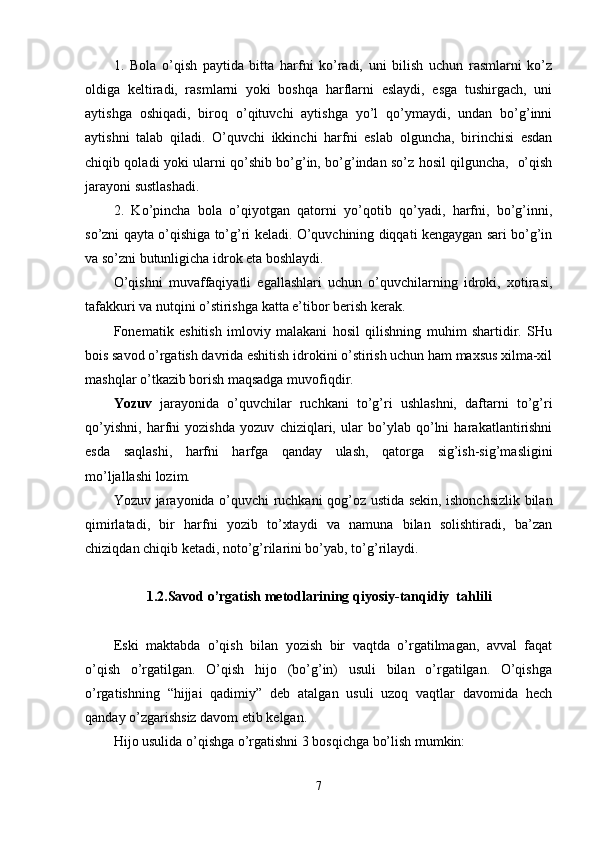 1.   Bola   o’qish   paytida   bitta   harfni   ko’radi,   uni   bilish   uchun   rasmlarni   ko’z
oldiga   keltiradi,   rasmlarni   yoki   boshqa   harflarni   eslaydi,   esga   tushirgach,   uni
aytishga   oshiqadi,   biroq   o’qituvchi   aytishga   yo’l   qo’ymaydi,   undan   bo’g’inni
aytishni   talab   qiladi.   O’quvchi   ikkinchi   harfni   eslab   olguncha,   birinchisi   esdan
chiqib qoladi yoki ularni qo’shib bo’g’in, bo’g’indan so’z hosil qilguncha,   o’qish
jarayoni sustlashadi.
2.   Ko’pincha   bola   o’qiyotgan   qatorni   yo’qotib   qo’yadi,   harfni,   bo’g’inni,
so’zni qayta o’qishiga to’g’ri keladi. O’quvchining diqqati kengaygan sari bo’g’in
va so’zni butunligicha idrok eta boshlaydi.
O’qishni   muvaffaqiyatli   egallashlari   uchun   o’quvchilarning   idroki,   xotirasi,
tafakkuri va nutqini o’stirishga katta e’tibor berish kerak. 
Fonematik   eshitish   imloviy   malakani   hosil   qilishning   muhim   shartidir.   SHu
bois savod o’rgatish davrida eshitish idrokini o’stirish uchun ham maxsus xilma-xil
mashqlar o’tkazib borish maqsadga muvofiqdir.
Yozuv   jarayonida   o’quvchilar   ruchkani   to’g’ri   ushlashni,   daftarni   to’g’ri
qo’yishni,   harfni   yozishda   yozuv   chiziqlari,   ular   bo’ylab   qo’lni   harakatlantirishni
esda   saqlashi,   harfni   harfga   qanday   ulash,   qatorga   sig’ish-sig’masligini
mo’ljallashi lozim. 
Yozuv jarayonida o’quvchi ruchkani qog’oz ustida sekin, ishonchsizlik bilan
qimirlatadi,   bir   harfni   yozib   to’xtaydi   va   namuna   bilan   solishtiradi,   ba’zan
chiziqdan chiqib ketadi, noto’g’rilarini bo’yab, to’g’rilaydi. 
1.2. Savod o’rgatish metodlarining  qiyosiy - tanqidiy  ta h lili
Eski   maktabda   o’qish   bilan   yozish   bir   vaqtda   o’rgatilmagan,   avval   faqat
o’qish   o’rgatilgan.   O’qish   hijo   (bo’g’in)   usuli   bilan   o’rgatilgan.   O’qishga
o’rgatishning   “hijjai   qadimiy”   deb   atalgan   usuli   uzoq   vaqtlar   davomida   hech
qanday o’zgarishsiz davom etib kelgan.
Hijo usulida o’qishga o’rgatishni 3 bosqichga bo’lish mumkin:
7 