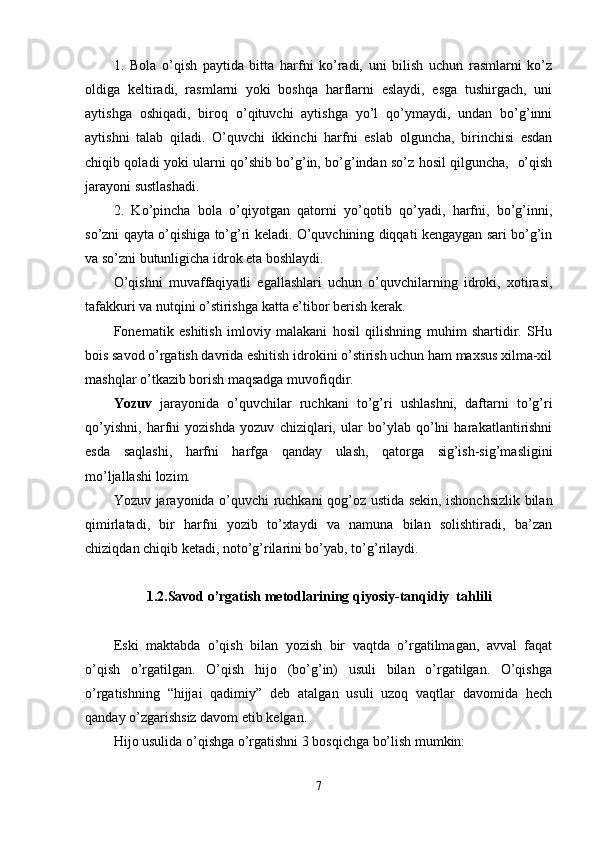 1.   Bola   o’qish   paytida   bitta   harfni   ko’radi,   uni   bilish   uchun   rasmlarni   ko’z
oldiga   keltiradi,   rasmlarni   yoki   boshqa   harflarni   eslaydi,   esga   tushirgach,   uni
aytishga   oshiqadi,   biroq   o’qituvchi   aytishga   yo’l   qo’ymaydi,   undan   bo’g’inni
aytishni   talab   qiladi.   O’quvchi   ikkinchi   harfni   eslab   olguncha,   birinchisi   esdan
chiqib qoladi yoki ularni qo’shib bo’g’in, bo’g’indan so’z hosil qilguncha,   o’qish
jarayoni sustlashadi.
2.   Ko’pincha   bola   o’qiyotgan   qatorni   yo’qotib   qo’yadi,   harfni,   bo’g’inni,
so’zni qayta o’qishiga to’g’ri keladi. O’quvchining diqqati kengaygan sari bo’g’in
va so’zni butunligicha idrok eta boshlaydi.
O’qishni   muvaffaqiyatli   egallashlari   uchun   o’quvchilarning   idroki,   xotirasi,
tafakkuri va nutqini o’stirishga katta e’tibor berish kerak. 
Fonematik   eshitish   imloviy   malakani   hosil   qilishning   muhim   shartidir.   SHu
bois savod o’rgatish davrida eshitish idrokini o’stirish uchun ham maxsus xilma-xil
mashqlar o’tkazib borish maqsadga muvofiqdir.
Yozuv   jarayonida   o’quvchilar   ruchkani   to’g’ri   ushlashni,   daftarni   to’g’ri
qo’yishni,   harfni   yozishda   yozuv   chiziqlari,   ular   bo’ylab   qo’lni   harakatlantirishni
esda   saqlashi,   harfni   harfga   qanday   ulash,   qatorga   sig’ish-sig’masligini
mo’ljallashi lozim. 
Yozuv jarayonida o’quvchi ruchkani qog’oz ustida sekin, ishonchsizlik bilan
qimirlatadi,   bir   harfni   yozib   to’xtaydi   va   namuna   bilan   solishtiradi,   ba’zan
chiziqdan chiqib ketadi, noto’g’rilarini bo’yab, to’g’rilaydi. 
1.2. Savod o’rgatish metodlarining  qiyosiy - tanqidiy  ta h lili
Eski   maktabda   o’qish   bilan   yozish   bir   vaqtda   o’rgatilmagan,   avval   faqat
o’qish   o’rgatilgan.   O’qish   hijo   (bo’g’in)   usuli   bilan   o’rgatilgan.   O’qishga
o’rgatishning   “hijjai   qadimiy”   deb   atalgan   usuli   uzoq   vaqtlar   davomida   hech
qanday o’zgarishsiz davom etib kelgan.
Hijo usulida o’qishga o’rgatishni 3 bosqichga bo’lish mumkin:
7
