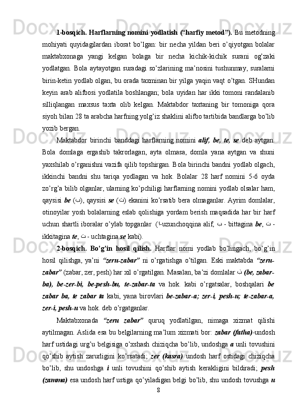 1-bosqich. Harflarning nomini yodlatish (“harfiy metod”).   Bu metodning
mohiyati   quyidagilardan   iborat   bo’lgan:   bir   necha   yildan   beri   o’qiyotgan   bolalar
maktabxonaga   yangi   kelgan   bolaga   bir   necha   kichik-kichik   surani   og’zaki
yodlatgan.   Bola   aytayotgan   suradagi   so’zlarining   ma’nosini   tushunmay,   suralarni
birin-ketin yodlab olgan, bu orada taxminan bir yilga yaqin vaqt o’tgan. SHundan
keyin   arab   alifbosi   yodlatila   boshlangan;   bola   uyidan   har   ikki   tomoni   randalanib
silliqlangan   maxsus   taxta   olib   kelgan.   Maktabdor   taxtaning   bir   tomoniga   qora
siyoh bilan 28 ta arabcha harfning yolg’iz shaklini alifbo tartibida bandlarga bo’lib
yozib bergan.
Maktabdor   birinchi   banddagi   harflarning   nomini   alif,   be,   te,   se   deb   aytgan.
Bola   domlaga   ergashib   takrorlagan,   ayta   olmasa,   domla   yana   aytgan   va   shuni
yaxshilab o’rganishni vazifa qilib topshirgan. Bola birinchi bandni yodlab olgach,
ikkinchi   bandni   shu   tariqa   yodlagan   va   hok.   Bolalar   28   harf   nomini   5-6   oyda
zo’rg’a bilib olganlar, ularning ko’pchiligi harflarning nomini yodlab olsalar ham,
qaysisi   be   ( ﺏ ), qaysisi   se   ( ﺙ ) ekanini ko’rsatib bera olmaganlar. Ayrim domlalar,
otinoyilar  yosh   bolalarning  eslab  qolishiga   yordam  berish  maqsadida  har   bir  harf
uchun shartli iboralar o’ylab topganlar   ( ﺍ -uzunchoqqina alif,   ﺏ   - bittagina   be ,   ﺕ   -
ikkitagina  te ,  ﺙ   - uchtagina  se  kabi).
2-bosqich.   Bo’g’in   hosil   qilish.   Harflar   nomi   yodlab   bo’lingach,   bo’g’in
hosil   qilishga,   ya’ni   “zeru-zabar”   ni   o’rgatishga   o’tilgan.   Eski   maktabda   “ zeru-
zabar ”   (zabar, zer, pesh) har  x il o’rgatilgan. Masalan, ba ’ zi domlalar   ﺏ   ( be ,  zabar-
ba) ,   be-zer-bi,   be-pesh-bu ,   te-zabar-ta   va   hok.   kabi   o’rgatsalar,   boshqalari   be
zabar   ba,   te   zabar   ta   kabi ,   yana   b irov lari   be - zabar - a;   zer - i,   pesh - u;   te-zabar - a,
zer - i, pesh - u   va hok.  deb o’rgat gan lar .
Maktabxonada   “zeru   zabar”   quruq   yodlatilgan,   nimaga   xizmat   qilishi
aytilmagan. Aslida esa bu belgilarning ma’lum xizmati bor:   zabar (fatha) -undosh
harf ustidagi urg’u belgisiga o’xshash chiziqcha bo’lib, undoshga   a   unli tovushini
qo’shib   aytish   zarurligini   ko’rsatadi;   zer   (kasra)   undosh   harf   ostidagi   chiziqcha
bo’lib,   shu   undoshga   i   unli   tovushini   qo’shib   aytish   kerakligini   bildiradi;   pesh
(zamma)   esa undosh harf ustiga qo’yiladigan belgi bo’lib, shu undosh tovushga   u
8 