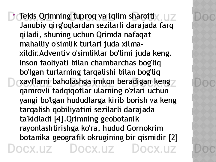 
Tekis Qrimning tuproq va iqlim sharoiti 
Janubiy qirg'oqlardan sezilarli darajada farq 
qiladi, shuning uchun Qrimda nafaqat 
mahalliy o'simlik turlari juda xilma-
xildir.Adventiv o'simliklar bo'limi juda keng. 
Inson faoliyati bilan chambarchas bog'liq 
bo'lgan turlarning tarqalishi bilan bog'liq 
xavflarni baholashga imkon beradigan keng 
qamrovli tadqiqotlar ularning o'zlari uchun 
yangi bo'lgan hududlarga kirib borish va keng 
tarqalish qobiliyatini sezilarli darajada 
ta'kidladi [4].Qrimning geobotanik 
rayonlashtirishga ko'ra, hudud Gornokrim 
botanika-geografik okrugining bir qismidir [2]  