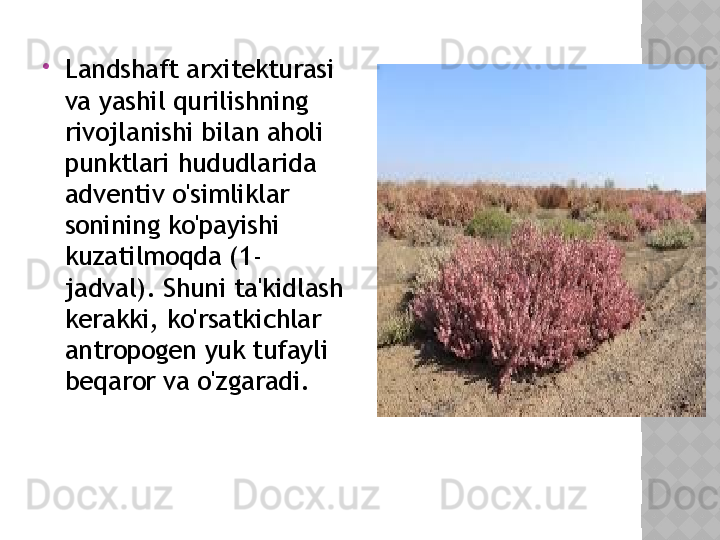 
Landshaft arxitekturasi 
va yashil qurilishning 
rivojlanishi bilan aholi 
punktlari hududlarida 
adventiv o'simliklar 
sonining ko'payishi 
kuzatilmoqda (1-
jadval). Shuni ta'kidlash 
kerakki, ko'rsatkichlar 
antropogen yuk tufayli 
beqaror va o'zgaradi.  