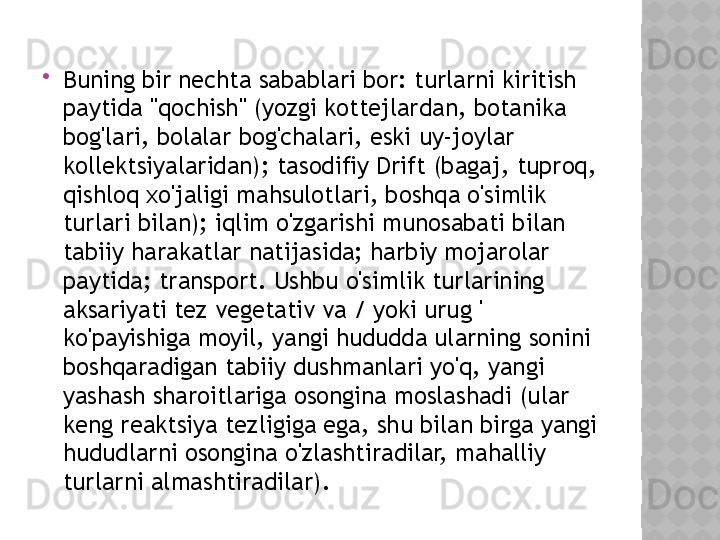 
Buning bir nechta sabablari bor: turlarni kiritish 
paytida "qochish" (yozgi kottejlardan, botanika 
bog'lari, bolalar bog'chalari, eski uy-joylar 
kollektsiyalaridan); tasodifiy Drift (bagaj, tuproq, 
qishloq xo'jaligi mahsulotlari, boshqa o'simlik 
turlari bilan); iqlim o'zgarishi munosabati bilan 
tabiiy harakatlar natijasida; harbiy mojarolar 
paytida; transport. Ushbu o'simlik turlarining 
aksariyati tez vegetativ va / yoki urug ' 
ko'payishiga moyil, yangi hududda ularning sonini 
boshqaradigan tabiiy dushmanlari yo'q, yangi 
yashash sharoitlariga osongina moslashadi (ular 
keng reaktsiya tezligiga ega, shu bilan birga yangi 
hududlarni osongina o'zlashtiradilar, mahalliy 
turlarni almashtiradilar).  