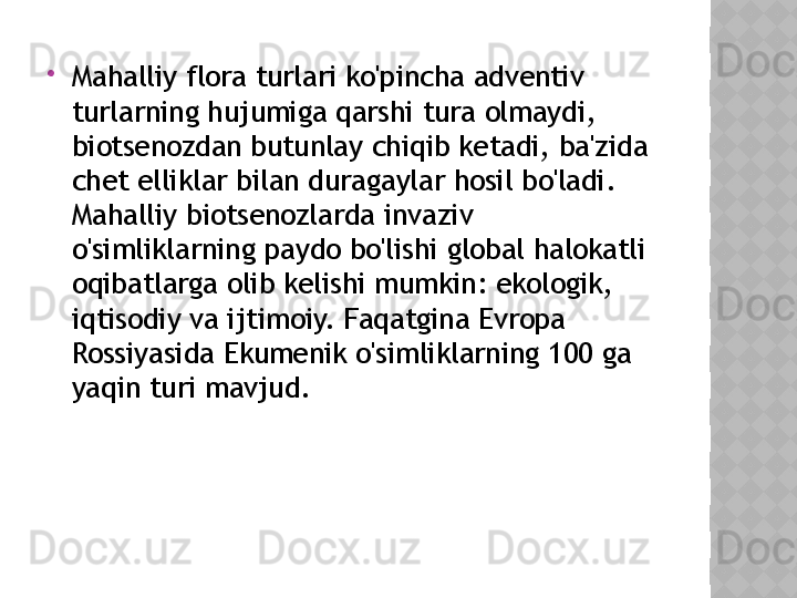 
Mahalliy flora turlari ko'pincha adventiv 
turlarning hujumiga qarshi tura olmaydi, 
biotsenozdan butunlay chiqib ketadi, ba'zida 
chet elliklar bilan duragaylar hosil bo'ladi. 
Mahalliy biotsenozlarda invaziv 
o'simliklarning paydo bo'lishi global halokatli 
oqibatlarga olib kelishi mumkin: ekologik, 
iqtisodiy va ijtimoiy. Faqatgina Evropa 
Rossiyasida Ekumenik o'simliklarning 100 ga 
yaqin turi mavjud.  