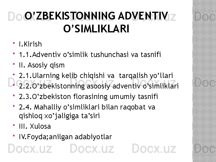 O’ZBEKISTONNING ADVENTIV 
O’SIMLIKLARI

I.Kirish

1.1.Adventiv o’simlik tushunchasi va tasnifi

II. Asosiy qism

2.1.Ularning kelib chiqishi va  tarqalish yo’llari

2.2.O’zbekistonning asoosiy adventiv o’simliklari

2.3.O’zbekiston florasining umumiy tasnifi

2.4. Mahalliy o’simliklari bilan raqobat va 
qishloq xo’jaligiga ta’siri

III. Xulosa

IV.Foyda;anilgan adabiyotlar  