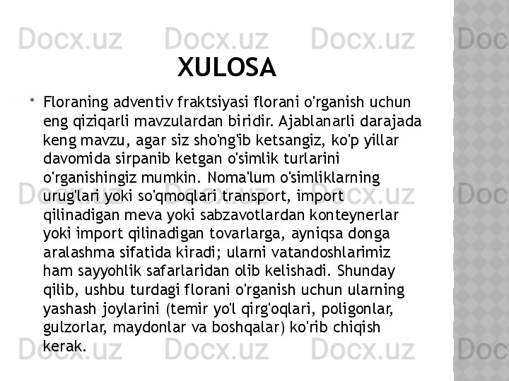 XULOSA

Floraning adventiv fraktsiyasi florani o'rganish uchun 
eng qiziqarli mavzulardan biridir. Ajablanarli darajada 
keng mavzu, agar siz sho'ng'ib ketsangiz, ko'p yillar 
davomida sirpanib ketgan o'simlik turlarini 
o'rganishingiz mumkin. Noma'lum o'simliklarning 
urug'lari yoki so'qmoqlari transport, import 
qilinadigan meva yoki sabzavotlardan konteynerlar 
yoki import qilinadigan tovarlarga, ayniqsa donga 
aralashma sifatida kiradi; ularni vatandoshlarimiz 
ham sayyohlik safarlaridan olib kelishadi. Shunday 
qilib, ushbu turdagi florani o'rganish uchun ularning 
yashash joylarini (temir yo'l qirg'oqlari, poligonlar, 
gulzorlar, maydonlar va boshqalar) ko'rib chiqish 
kerak.  