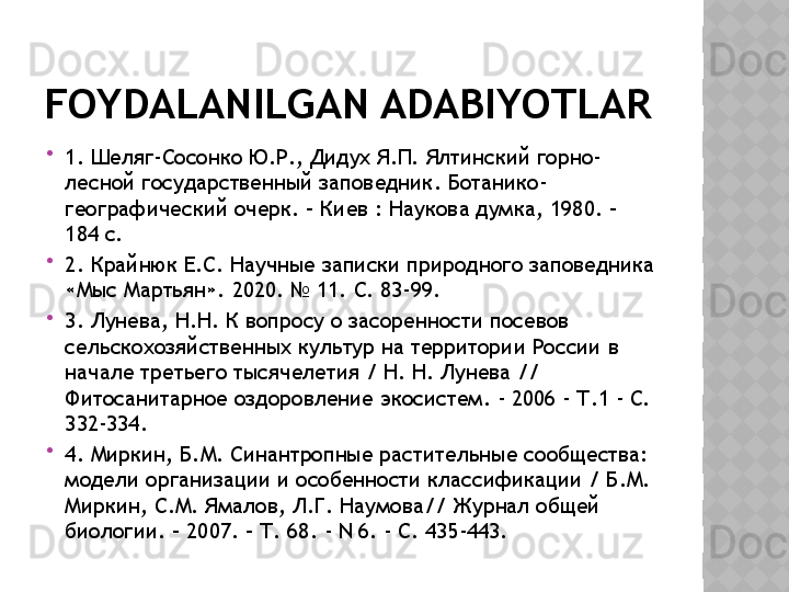 FOYDALANILGAN ADABIYOTLAR

1. Шеляг-Сосонко Ю.Р., Дидух Я.П. Ялтинский горно-
лесной государственный заповедник. Ботанико-
географический очерк. – Киев : Наукова думка, 1980. – 
184 с.

2. Крайнюк Е.С. Научные записки природного заповедника 
«Мыс Мартьян». 2020. № 11. С. 83-99.

3. Лунева, Н.Н. К вопросу о засоренности посевов 
сельскохозяйственных культур на территории России в 
начале третьего тысячелетия / Н. Н. Лунева // 
Фитосанитарное оздоровление экосистем. - 2006 - Т.1 - С. 
332-334.

4. Миркин, Б.М. Синантропные растительные сообщества: 
модели организации и особенности классификации / Б.М. 
Миркин, С.М. Ямалов, Л.Г. Наумова// Журнал общей 
биологии. – 2007. – Т. 68. - N 6. - C. 435-443.  