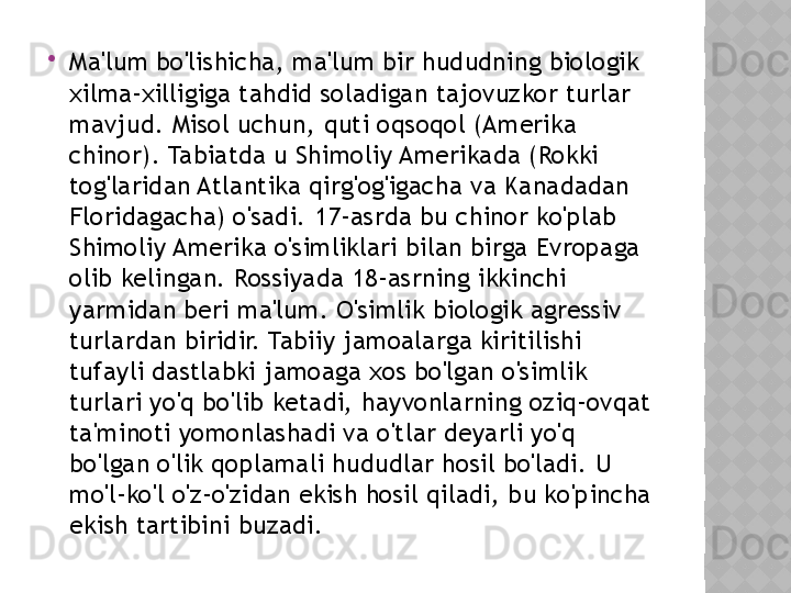 
Ma'lum bo'lishicha, ma'lum bir hududning biologik 
xilma-xilligiga tahdid soladigan tajovuzkor turlar 
mavjud. Misol uchun, quti oqsoqol (Amerika 
chinor). Tabiatda u Shimoliy Amerikada (Rokki 
tog'laridan Atlantika qirg'og'igacha va Kanadadan 
Floridagacha) o'sadi. 17-asrda bu chinor ko'plab 
Shimoliy Amerika o'simliklari bilan birga Evropaga 
olib kelingan. Rossiyada 18-asrning ikkinchi 
yarmidan beri ma'lum. O'simlik biologik agressiv 
turlardan biridir. Tabiiy jamoalarga kiritilishi 
tufayli dastlabki jamoaga xos bo'lgan o'simlik 
turlari yo'q bo'lib ketadi, hayvonlarning oziq-ovqat 
ta'minoti yomonlashadi va o'tlar deyarli yo'q 
bo'lgan o'lik qoplamali hududlar hosil bo'ladi. U 
mo'l-ko'l o'z-o'zidan ekish hosil qiladi, bu ko'pincha 
ekish tartibini buzadi.  