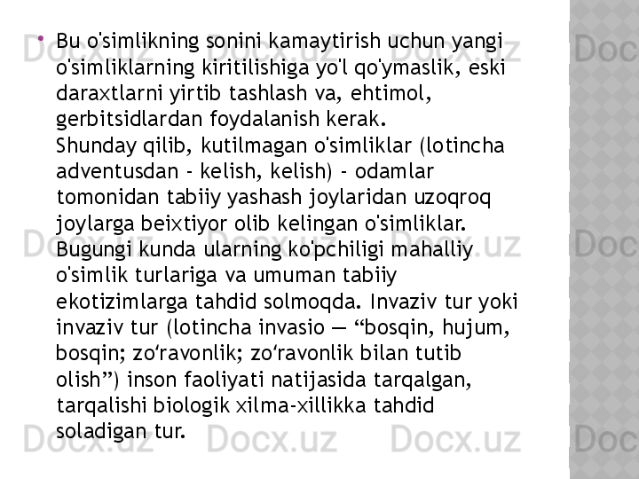 
Bu o'simlikning sonini kamaytirish uchun yangi 
o'simliklarning kiritilishiga yo'l qo'ymaslik, eski 
daraxtlarni yirtib tashlash va, ehtimol, 
gerbitsidlardan foydalanish kerak.
Shunday qilib, kutilmagan o'simliklar (lotincha 
adventusdan - kelish, kelish) - odamlar 
tomonidan tabiiy yashash joylaridan uzoqroq 
joylarga beixtiyor olib kelingan o'simliklar. 
Bugungi kunda ularning ko'pchiligi mahalliy 
o'simlik turlariga va umuman tabiiy 
ekotizimlarga tahdid solmoqda. Invaziv tur yoki 
invaziv tur (lotincha invasio — “bosqin, hujum, 
bosqin; zo ravonlik; zo ravonlik bilan tutib ʻ ʻ
olish”) inson faoliyati natijasida tarqalgan, 
tarqalishi biologik xilma-xillikka tahdid 
soladigan tur.  