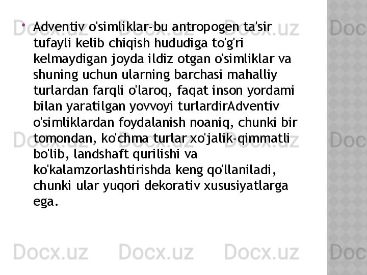 
Adventiv o'simliklar-bu antropogen ta'sir 
tufayli kelib chiqish hududiga to'g'ri 
kelmaydigan joyda ildiz otgan o'simliklar va 
shuning uchun ularning barchasi mahalliy 
turlardan farqli o'laroq, faqat inson yordami 
bilan yaratilgan yovvoyi turlardirAdventiv 
o'simliklardan foydalanish noaniq, chunki bir 
tomondan, ko'chma turlar xo'jalik-qimmatli 
bo'lib, landshaft qurilishi va 
ko'kalamzorlashtirishda keng qo'llaniladi, 
chunki ular yuqori dekorativ xususiyatlarga 
ega.  