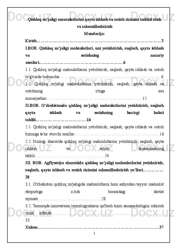 Qishloq xo'jaligi maxsulotlarini qayta ishlash va sotish tizimini tashkil etish
va takomillashtirish
Mundarija:
Kirish………………………………………………………………………………3
I.BOB. Qishloq xo'jaligi mahsulotlari, uni yetishtirish, saqlash, qayta ishlash
va   sotishning   nazariy
asoslari…………………………………………………….6
1.1.   Qishloq   xo'jaligi   mahsulotlarini   yetishtirish,   saqlash,   qayta   ishlash   va   sotish
to'g'risida tushuncha………………………………………………………………..6
1.2.   Qishloq   xo'jaligi   mahsulotlarini   yetishtirish,   saqlash,   qayta   ishlash   va
sotishning   o'ziga   xos
xususiyatlari……………………………………………………………12
II.BOB.   O'zbekistonda   qishloq   xo'jaligi   mahsulotlarini   yetishtirish,   saqlash
qayta   ishlash   va   sotishning   hozirgi   holati
tahlili……………………………….16
2.1.   Qishloq   xo'jaligi   mahsulotlarini   yetishtirish,   saqlash,   qayta   ishlash   va   sotish
tizimiga ta'sir etuvchi omillar……………………………………………………..16
2.2.   Hozirgi   sharoitda   qishloq   xo'jaligi   mahsulotlarini   yetishtirish,   saqlash,   qayta
ishlash   va   sotish   dinamikasining
tahlili…………………………………………...24
III.   BOB.  Agflyatsiya  sharoitida qishloq  xo'jaligi  mahsulotlarini   yetishtirish,
saqlash,  qayta  ishlash  va sotish  tizimini  takomillashtirish  yo'llari……………
28
3.1. O'zbekiston qishloq xo'jaligida mahsulotlarni hom ashyodan tayyor mahsulot
eksportiga   o;tish   borasidagi   davlat
siyosati……………………………………….28
3.2. Tarmoqda innovatsion texnologiyalarni qo'llash tizim samaradorligini oshirish
omili   sifatida………………………………………………………………………
33
Xulosa…………………………………………………………………………….37
1 
