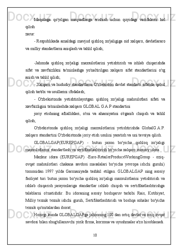 Maqolaga   qo'yilgan   maqsadlarga   erishish   uchun   quyidagi   vazifalarni   hal
qilish
zarur:
- Respublikada amaldagi mavjud qishloq xo'jaligiga oid xalqaro, davlatlararo
va milliy standartlarni aniqlash va tahlil qilish;
-Jahonda   qishloq   xo'jaligi   maxsulotlarini   yetishtirish   va   ishlab   chiqarishda
sifat   va   xavfsizlikni   ta'minlashga   yo'naltirilgan   xalqaro   sifat   standartlarini   o'rg
anish va tahlil qilish;
- Xalqaro va hududiy standartlarni O'zbekiston davlat standarti sifatida qabul
qilish tartibi va usullarini ifodalash;
-   O'zbekistonda   yetishtirilayotgan   qishloq   xo'jaligi   mahsulotlari   sifati   va
xavfsizligini ta'minlashda xalqaro GLOBAL G.A.P standartini
joriy   etishning   afzalliklari,   o'rni   va   ahamiyatini   o'rganib   chiqish   va   tahlil
qilish;
O'zbekistonda   qishloq   xo'jaligi   maxsulotlarini   yetishtirishda   GlobalG.A.P.
xalqaro standartini O'zbekistonda joriy etish usulini yaratish va uni tavsiya qilish.
GLOBALGAP(EUREPGAP)   -   butun   jaxon   bo'yicha   qishloq   xo'jaligi
maxsulotlarini standartlash va sertifikatlashtirish bo'yicha xalqaro xususiy idora.
Mazkur   idora   (EUREPGAP)   -Euro-RetailerProduceWorkingGroup   -   oziq-
ovqat   mahsulotlari   chakana   savdosi   masalalari   bo'yicha   yevropa   ishchi   guruhi)
tomonidan   1997   yilda   Garmaniyada   tashkil   etilgan.   GLOBALGAP   ning   asosiy
faoliyat   turi   butun   jaxon   bo'yicha   qishloq   xo'jaligi   maxsulotlarini   yetishtirish   va
ishlab   chiqarish   jarayonlariga   standartlar   ishlab   chiqish   va   sertifikatlashtirishga
talablarni   o'rnatishdir.   Bu   idoraning   asosiy   boshqaruv   tarkibi   Rais,   Kotibiyat,
Milliy   texnik   texnik   ishchi   guruh,   Sertifikatlashtirish   va   boshqa   sohalar   bo'yicha
texnik qo'mitalardan iborat.
Hozirgi kunda GLOBALGAPga jahonning 100 dan ortiq davlat va oziq-ovqat
savdosi bilan shug'ullanuvchi yirik firma, korxona va uyushmalar a'zo hisoblanadi.
10 