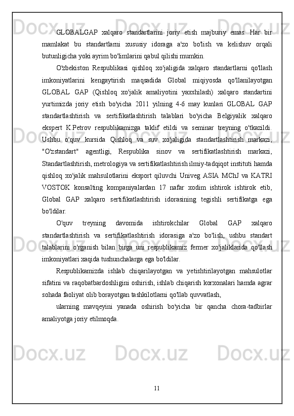 GLOBALGAP   xalqaro   standartlarini   joriy   etish   majburiy   emas.   Har   bir
mamlakat   bu   standartlarni   xususiy   idoraga   a'zo   bo'lish   va   kelishuv   orqali
butunligicha yoki ayrim bo'limlarini qabul qilishi mumkin.
O'zbekiston   Respublikasi   qishloq   xo'jaligida   xalqaro   standartlarni   qo'llash
imkoniyatlarini   kengaytirish   maqsadida   Global   miqiyosda   qo'llanilayotgan
GLOBAL   GAP   (Qishloq   xo'jalik   amaliyotini   yaxshilash)   xalqaro   standartini
yurtimizda   joriy   etish   bo'yicha   2011   yilning   4-6   may   kunlari   GLOBAL   GAP
standartlashtirish   va   sertifikatlashtirish   talablari   bo'yicha   Belgiyalik   xalqaro
ekspert   K.Petrov   respublikamizga   taklif   etildi   va   seminar   treyning   o'tkazildi.
Ushbu   o'quv   kursida   Qishloq   va   suv   xo'jaligida   standartlashtirish   markazi,
"O'zstandart"   agentligi,   Respublika   sinov   va   sertifikatlashtirish   markazi,
Standartlashtirish, metrologiya va sertifikatlashtirish ilmiy-tadqiqot instituti hamda
qishloq   xo'jalik   mahsulotlarini   eksport   qiluvchi   Univeg   ASIA   MChJ   va   KATRI
VOSTOK   konsalting   kompaniyalardan   17   nafar   xodim   ishtirok   ishtirok   etib,
Global   GAP   xalqaro   sertifikatlashtirish   idorasining   tegishli   sertifikatga   ega
bo'ldilar.
O'quv   treyning   davomida   ishtirokchilar   Global   GAP   xalqaro
standartlashtirish   va   sertifikatlashtirish   idorasiga   a'zo   bo'lish,   ushbu   standart
talablarini   o'rganish   bilan   birga   uni   respublikamiz   fermer   xo'jaliklarida   qo'llash
imkoniyatlari xaqida tushunchalarga ega bo'ldilar.
Respublikamizda   ishlab   chiqarilayotgan   va   yetishtirilayotgan   mahsulotlar
sifatini va raqobatbardoshligini oshirish, ishlab chiqarish korxonalari hamda agrar
sohada faoliyat olib borayotgan tashkilotlarni qo'llab quvvatlash,
ularning   mavqeyini   yanada   oshirish   bo'yicha   bir   qancha   chora-tadbirlar
amaliyotga joriy etilmoqda.
11 