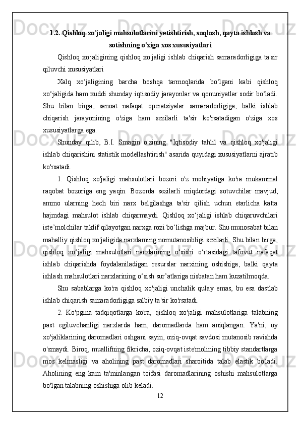 1.2. Qishloq xo'jaligi mahsulotlarini yetishtirish, saqlash, qayta ishlash va
sotishning o'ziga xos xususiyatlari
Qishloq  xo'jaligining  qishloq   xo'jaligi   ishlab  chiqarish  samaradorligiga  ta'sir
qiluvchi xususiyatlari
Xalq   xo‘jaligining   barcha   boshqa   tarmoqlarida   bo‘lgani   kabi   qishloq
xo‘jaligida ham xuddi shunday iqtisodiy jarayonlar va qonuniyatlar sodir bo‘ladi.
Shu   bilan   birga,   sanoat   nafaqat   operatsiyalar   samaradorligiga,   balki   ishlab
chiqarish   jarayonining   o'ziga   ham   sezilarli   ta'sir   ko'rsatadigan   o'ziga   xos
xususiyatlarga ega.
Shunday   qilib,   B.I.   Smagin   o'zining   "Iqtisodiy   tahlil   va   qishloq   xo'jaligi
ishlab chiqarishini statistik modellashtirish" asarida quyidagi xususiyatlarni ajratib
ko'rsatadi.
1.   Qishloq   xo'jaligi   mahsulotlari   bozori   o'z   mohiyatiga   ko'ra   mukammal
raqobat   bozoriga   eng   yaqin.   Bozorda   sezilarli   miqdordagi   sotuvchilar   mavjud,
ammo   ularning   hech   biri   narx   belgilashga   ta'sir   qilish   uchun   etarlicha   katta
hajmdagi   mahsulot   ishlab   chiqarmaydi.   Qishloq   xo‘jaligi   ishlab   chiqaruvchilari
iste’molchilar taklif qilayotgan narxga rozi bo‘lishga majbur. Shu munosabat bilan
mahalliy qishloq xo'jaligida narxlarning nomutanosibligi sezilarli. Shu bilan birga,
qishloq   xo‘jaligi   mahsulotlari   narxlarining   o‘sishi   o‘rtasidagi   tafovut   nafaqat
ishlab   chiqarishda   foydalaniladigan   resurslar   narxining   oshishiga,   balki   qayta
ishlash mahsulotlari narxlarining o‘sish sur’atlariga nisbatan ham kuzatilmoqda.
Shu   sabablarga   ko'ra   qishloq   xo'jaligi   unchalik   qulay   emas,   bu   esa   dastlab
ishlab chiqarish samaradorligiga salbiy ta'sir ko'rsatadi.
2.   Ko'pgina   tadqiqotlarga   ko'ra,   qishloq   xo'jaligi   mahsulotlariga   talabning
past   egiluvchanligi   narxlarda   ham,   daromadlarda   ham   aniqlangan.   Ya'ni,   uy
xo'jaliklarining daromadlari oshgani sayin, oziq-ovqat savdosi mutanosib ravishda
o'smaydi. Biroq, muallifning fikricha, oziq-ovqat iste'molining tibbiy standartlarga
mos   kelmasligi   va   aholining   past   daromadlari   sharoitida   talab   elastik   bo'ladi.
Aholining   eng   kam   ta'minlangan   toifasi   daromadlarining   oshishi   mahsulotlarga
bo'lgan talabning oshishiga olib keladi.
12 
