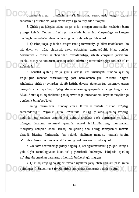 Bundan   tashqari,   muallifning   ta’kidlashicha,   oziq-ovqat,   yengil,   ozuqa
sanoatining qishloq xo‘jaligi xomashyosiga doimiy talab mavjud.
3. Qishloq xo'jaligida ishlab chiqarishdan olingan daromadlar kechikish bilan
yuzaga   keladi.   Yuqori   inflyatsiya   sharoitida   bu   ishlab   chiqarishga   sarflangan
mablag'larga nisbatan daromadlarning qadrsizlanishiga olib keladi.
4.  Qishloq  xo'jaligi  ishlab   chiqarishning  mavsumiyligi  bilan  tavsiflanadi,  bu
ish   davri   va   ishlab   chiqarish   davri   o'rtasidagi   nomuvofiqlik   bilan   bog'liq.
Mavsumiylik   resurs   salohiyatidan   foydalanishga,   ishlab   chiqarish   jarayonini
tashkil etishga va umuman, tarmoq tashkilotlarining samaradorligiga sezilarli ta’sir
ko‘rsatadi.
5.   Muallif   qishloq   xo‘jaligining   o‘ziga   xos   xususiyati   sifatida   qishloq
xo‘jaligida   mehnat   resurslarining   past   harakatchanligini   ko‘rsatib   o‘tgan.
Aholining   qishloq   joylardan   chiqib   ketishi   davom   etayotganiga   qaramay,   uning
pasayish   sur'ati   qishloq   xo'jaligi   daromadlarining   qisqarish   sur'atiga   teng   emas.
Muallif buni qishloq aholisining xulq-atvoridagi konservatizm, hayot tamoyillariga
bog'liqlik bilan bog'laydi.
Bizning   fikrimizcha,   bunday   emas.   Kirov   viloyatida   qishloq   xo'jaligi
samaradorligini   o'rganish   shuni   ko'rsatdiki,   so'nggi   yillarda   qishloq   xo'jaligi
xodimlarining   mehnat   unumdorligi   doimiy   ravishda   o'sib   bormoqda   va   tahlil
qilingan   davrning   aksariyat   qismida   sanoat   tashkilotlarining   muvozanatli
moliyaviy   natijalari   oshdi.   Biroq,   bu   qishloq   aholisining   kamayishini   to'xtata
olmadi.   Bizning   fikrimizcha,   bu   holatda   aholining   munosib   turmush   tarzini
ta'minlay olmaydigan sohada ish haqining past darajasi ustunlik qiladi.
6. Ob-havo sharoitlariga jiddiy bog'liqlik, uni agrotexnikaning yuqori darajasi
yoki   ilg'or   texnologiyalar   bilan   to'liq   yumshatib   bo'lmaydi.   Natijada,   qishloq
xo'jaligi daromadlari darajasini ishonchli bashorat qilish qiyin.
7.   Qishloq   xo‘jaligida   ilg‘or   texnologiyalarni   joriy   etish   darajasi   pastligicha
qolmoqda. Infratuzilmani rivojlantirish darajasida ham ortda qolish mavjud.
13