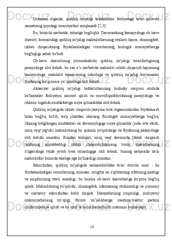 Umuman   olganda,   qishloq   xo'jaligi   tashkilotlari   faoliyatiga   ta'sir   qiluvchi
sanoatning quyidagi xususiyatlari aniqlanadi [2,3]:
Bu, birinchi navbatda, tabiatga bog'liqlik. Daromadning kamayishiga ob-havo
sharoiti, kosmosdagi qishloq xo'jaligi mahsulotlarining sezilarli hajmi, shuningdek,
ishlab   chiqarishning   foydalaniladigan   resurslarning   biologik   xususiyatlariga
bog'liqligi sabab bo'ladi.
Ob-havo   sharoitining   yomonlashishi   qishloq   xo‘jaligi   hosildorligining
pasayishiga olib keladi, bu esa o‘z navbatida mahsulot ishlab chiqarish hajmining
kamayishiga,   mahsulot   tannarxining   oshishiga   va   qishloq   xo‘jaligi   korxonalari
foydaning bir qismini yo‘qotishiga olib keladi.
Aksariyat   qishloq   xo'jaligi   tashkilotlarining   hududiy   miqyosi   alohida
bo'linmalar   faoliyatini   nazorat   qilish   va   muvofiqlashtirishning   pasayishiga   va
ishlarni tugatish muddatlariga rioya qilmaslikka olib keladi.
Qishloq xo'jaligida ishlab chiqarish jarayoni tirik organizmlardan foydalanish
bilan   bog'liq   bo'lib,   ko'p   jihatdan   ularning   fiziologik   xususiyatlariga   bog'liq.
Ishning belgilangan muddatlari va davomiyligiga rioya qilmaslik (juda erta ekish,
uzoq vaqt yig'ish) mahsulotning bir qismini yo'qotishiga va foydaning pasayishiga
olib   kelishi   mumkin.   Bundan   tashqari,   uzoq   vaqt   davomida   Ishlab   chiqarish
tsiklining   murakkabligi   ishlab   chiqaruvchilarning   bozor   sharoitlarining
o'zgarishiga   tezda   javob   bera   olmasligiga   olib   keladi,   buning   natijasida   ba'zi
mahsulotlar bozorda talabga ega bo'lmasligi mumkin.
Ikkinchidan,   qishloq   xo'jaligida   samaradorlikka   ta'sir   etuvchi   omil   -   bu
foydalaniladigan resurslarning, xususan, urug'lik va o'g'itlarning sifatining pastligi
va   miqdorining   etarli   emasligi,   bu   hosilni   ob-havo   sharoitlariga   ko'proq   bog'liq
qiladi. Mahsulotning yo'qolishi, shuningdek, uskunaning etishmasligi  va jismoniy
va   ma'naviy   eskirishidan   kelib   chiqadi.   Harajatlarning   yuqoriligi,   moliyaviy
imkoniyatlarning   yo‘qligi   fermer   xo‘jaliklariga   mashina-traktor   parkini
modernizatsiya qilish va bu omil ta’sirini kamaytirish imkonini bermayapti.
14 