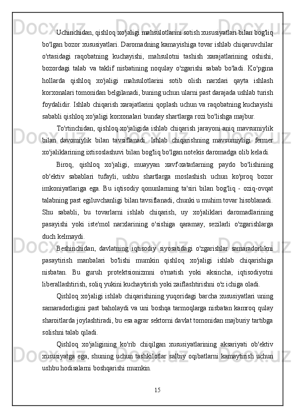 Uchinchidan, qishloq xo'jaligi mahsulotlarini sotish xususiyatlari bilan bog'liq
bo'lgan bozor xususiyatlari. Daromadning kamayishiga tovar ishlab chiqaruvchilar
o'rtasidagi   raqobatning   kuchayishi,   mahsulotni   tashish   xarajatlarining   oshishi,
bozordagi   talab   va   taklif   nisbatining   noqulay   o'zgarishi   sabab   bo'ladi.   Ko'pgina
hollarda   qishloq   xo'jaligi   mahsulotlarini   sotib   olish   narxlari   qayta   ishlash
korxonalari tomonidan belgilanadi, buning uchun ularni past darajada ushlab turish
foydalidir. Ishlab chiqarish xarajatlarini qoplash uchun va raqobatning kuchayishi
sababli qishloq xo'jaligi korxonalari bunday shartlarga rozi bo'lishga majbur.
To'rtinchidan, qishloq xo'jaligida ishlab chiqarish jarayoni aniq mavsumiylik
bilan   davomiylik   bilan   tavsiflanadi.   Ishlab   chiqarishning   mavsumiyligi   fermer
xo'jaliklarining ixtisoslashuvi bilan bog'liq bo'lgan notekis daromadga olib keladi.
Biroq,   qishloq   xo'jaligi,   muayyan   xavf-xatarlarning   paydo   bo'lishining
ob'ektiv   sabablari   tufayli,   ushbu   shartlarga   moslashish   uchun   ko'proq   bozor
imkoniyatlariga   ega.   Bu   iqtisodiy   qonunlarning   ta'siri   bilan   bog'liq   -   oziq-ovqat
talabning past egiluvchanligi bilan tavsiflanadi, chunki u muhim tovar hisoblanadi.
Shu   sababli,   bu   tovarlarni   ishlab   chiqarish,   uy   xo'jaliklari   daromadlarining
pasayishi   yoki   iste'mol   narxlarining   o'sishiga   qaramay,   sezilarli   o'zgarishlarga
duch kelmaydi.
Beshinchidan,   davlatning   iqtisodiy   siyosatidagi   o'zgarishlar   samaradorlikni
pasaytirish   manbalari   bo'lishi   mumkin   qishloq   xo'jaligi   ishlab   chiqarishiga
nisbatan.   Bu   guruh   protektsionizmni   o'rnatish   yoki   aksincha,   iqtisodiyotni
liberallashtirish, soliq yukini kuchaytirish yoki zaiflashtirishni o'z ichiga oladi.
Qishloq xo'jaligi ishlab chiqarishining yuqoridagi barcha xususiyatlari uning
samaradorligini past baholaydi va uni boshqa tarmoqlarga nisbatan kamroq qulay
sharoitlarda joylashtiradi, bu esa agrar sektorni davlat tomonidan majburiy tartibga
solishni talab qiladi.
Qishloq   xo'jaligining   ko'rib   chiqilgan   xususiyatlarining   aksariyati   ob'ektiv
xususiyatga   ega,   shuning   uchun   tashkilotlar   salbiy   oqibatlarni   kamaytirish   uchun
ushbu hodisalarni boshqarishi mumkin.
15 