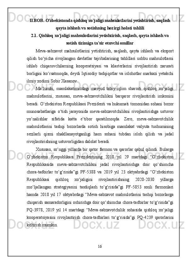 II.BOB. O'zbekistonda qishloq xo'jaligi mahsulotlarini yetishtirish, saqlash
qayta ishlash va sotishning hozirgi holati tahlili
2.1. Qishloq xo'jaligi mahsulotlarini yetishtirish, saqlash, qayta ishlash va
sotish tizimiga ta'sir etuvchi omillar
Meva-sabzavot   mahsulotlarini   yetishtirish,   saqlash,   qayta   ishlash   va   eksport
qilish   bo‘yicha   rivojlangan   davlatlar   tajribalarining   tahlillari   ushbu   mahsulotlarni
ishlab   chiqaruvchilarning   kooperatsiyasi   va   klasterlarini   rivojlantirish   zarurati
borligini  ko‘rsatmoqda, deydi Iqtisodiy tadqiqotlar  va islohotlar  markazi yetakchi
ilmiy xodimi Sobir Xasanov.
Ma’lumki,   mamlakatimizdagi   mavjud   tabiy-iqlim   sharoiti   qishloq   xo‘jaligi
mahsulotlarini,   xususan,   meva-sabzavotchilikni   barqaror   rivojlantirish   imkonini
beradi. O‘zbekiston Respublikasi  Prezidenti va hukumati tomonidan sohani bozor
munosabatlariga   o‘tish   jarayonida   meva-sabzavotchilikni   rivojlantirishga   ustuvor
yo‘nalishlar   sifatida   katta   e’tibor   qaratilmoqda.   Zero,   meva-sabzavotchilik
mahsulotlarini   tashqi   bozorlarda   sotish   hisobiga   mamlakat   valyuta   tushumining
sezilarli   qismi   shakllanayotganligi   ham   sohani   tubdan   isloh   qilish   va   jadal
rivojlantirishning ustuvorligidan dalolat beradi.
Xususan, so‘nggi yillarda bir qator farmon va qarorlar qabul qilindi. Bularga
O‘zbekiston   Respublikasi   Prezidentining   2018   yil   29   martdagi   “O‘zbekiston
Respublikasida   meva-sabzavotchilikni   jadal   rivojlantirishga   doir   qo‘shimcha
chora-tadbirlar   to‘g‘risida”gi   PF-5388   va   2019   yil   23   oktyabrdagi   “O‘zbekiston
Respublikasi   qishloq   xo‘jaligini   rivojlantirishning   2020-2030   yillarga
mo‘ljallangan   strategiyasini   tasdiqlash   to‘g‘risida”gi   PF-5853   sonli   farmonlari
hamda   2018   yil   17   oktyabrdagi   “Meva-sabzavot   mahsulotlarini   tashqi   bozorlarga
chiqarish samaradorligini oshirishga doir qo‘shimcha chora-tadbirlar to‘g‘risida”gi
PQ-3978,   2019   yil   14   martdagi   “Meva-sabzavotchilik   sohasida   qishloq   xo‘jaligi
kooperatsiyasini   rivojlantirish   chora-tadbirlari   to‘g‘risida”gi   PQ-4239   qarorlarini
keltirish mumkin.
16 