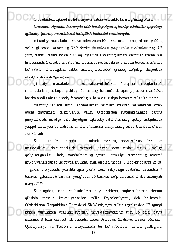 O‘zbekiston iqtisodiyotida myeva-sabzavotchilik   tarmog‘ining o‘rni
Umuman olganda, tarmoqda olib borilayotgan iqtisodiy islohotlar quyidagi
iqtisodiy-ijtimoiy masalalarni hal qilish imkonini yaratmoqda:
iqtisodiy   masalada   –   meva-sabzavotchilik   jami   ishlab   chiqarilgan   qishloq
xo‘jaligi   mahsulotlarining   32,2   foizini   (mamlakat   yalpi   ichki   mahsulotining   8,7
foizi)   tashkil   etgani   holda   qishloq   joylarida   aholining   asosiy   daromadlaridan   biri
hisoblanadi. Sanoatning qator tarmoqlarini rivojlanishiga o‘zining bevosita ta’sirini
ko‘rsatadi.   Shuningdek,   ushbu   tarmoq   mamlakat   qishloq   xo‘jaligi   eksportida
asosiy o‘rinlarni egallaydi;
ijtimoiy   masalada   –   meva-sabzavotchilikni   barqaror   rivojlantirish
samaradorligi,   nafaqat   qishloq   aholisining   turmush   darajasiga,   balki   mamlakat
barcha aholisining ijtimoiy farovonligini ham oshirishga bevosita ta’sir ko‘rsatadi.
Yakuniy   natijada   ushbu   islohotlardan   pirovard   maqsad   mamlakatda   oziq-
ovqat   xavfsizligi   ta’minlanib,   yangi   O‘zbekiston   rivojlanishining   barcha
jarayonlarida   amalga   oshirilayotgan   iqtisodiy   islohotlarning   ijobiy   natijalarida
yaqqol namoyon bo‘ladi  hamda aholi turmush darajasining oshib borishini o‘zida
aks ettiradi.
Shu   bilan   bir   qatorda   “...   sohada   ayniqsa,   meva-sabzavotchilik   va
uzumchilikni   rivojlantirishda   samarali   bozor   mexanizmlari   tizimli   yo‘lga
qo‘yilmaganligi,   ilmiy   yondashuvning   yetarli   emasligi   tarmoqning   mavjud
imkoniyatlaridan to‘liq foydalanilmasligiga olib kelmoqda. Hisob-kitoblarga ko‘ra,
1   gektar   maydonda   yetishtirilgan   paxta   xom   ashyosiga   nisbatan   uzumdan   7
baravar, gilosdan 6 baravar, yong‘oqdan 5 baravar ko‘p daromad olish imkoniyati
mavjud”   (1)
.
Shuningdek,   ushbu   mahsulotlarni   qayta   ishlash,   saqlash   hamda   eksport
qilishda   mavjud   imkoniyatlardan   to‘liq   foydalanilyapti,   deb   bo‘lmaydi.
O‘zbekiston   Respublikasi   Prezidenti   Sh.Mirziyoyev   ta’kidlaganlaridek:   “Bugungi
kunda   yurtimizda   yetishtirilayotgan   meva-sabzavotning   atigi   15   foizi   qayta
ishlanib,   8   foizi   eksport   qilinmoqda,   xolos.   Ayniqsa,   Sirdaryo,   Jizzax,   Xorazm,
Qashqadaryo   va   Toshkent   viloyatlarida   bu   ko‘rsatkichlar   hamon   pastligicha
17 
