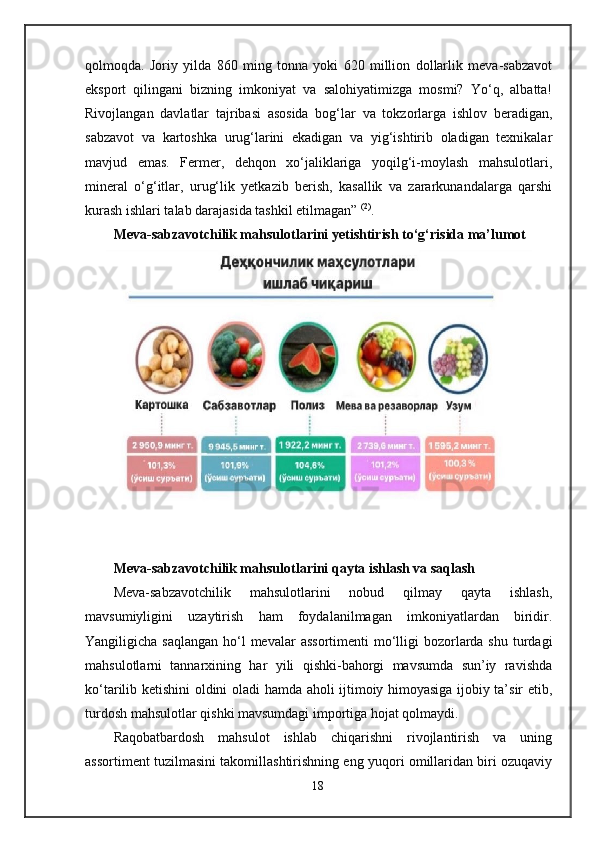 qolmoqda.   Joriy   yilda   860   ming   tonna   yoki   620   million   dollarlik   meva-sabzavot
eksport   qilingani   bizning   imkoniyat   va   salohiyatimizga   mosmi?   Yo‘q,   albatta!
Rivojlangan   davlatlar   tajribasi   asosida   bog‘lar   va   tokzorlarga   ishlov   beradigan,
sabzavot   va   kartoshka   urug‘larini   ekadigan   va   yig‘ishtirib   oladigan   texnikalar
mavjud   emas.   Fermer,   dehqon   xo‘jaliklariga   yoqilg‘i-moylash   mahsulotlari,
mineral   o‘g‘itlar,   urug‘lik   yetkazib   berish,   kasallik   va   zararkunandalarga   qarshi
kurash ishlari talab darajasida tashkil etilmagan”   (2)
.
Meva-sabzavotchilik mahsulotlarini yetishtirish to‘g‘risida ma’lumot
Meva-sabzavotchilik mahsulotlarini qayta ishlash va saqlash
Meva-sabzavotchilik   mahsulotlarini   nobud   qilmay   qayta   ishlash,
mavsumiyligini   uzaytirish   ham   foydalanilmagan   imkoniyatlardan   biridir.
Yangiligicha saqlangan  ho‘l  mevalar  assortimenti  mo‘lligi  bozorlarda  shu turdagi
mahsulotlarni   tannarxining   har   yili   qishki-bahorgi   mavsumda   sun’iy   ravishda
ko‘tarilib ketishini oldini oladi hamda aholi ijtimoiy himoyasiga ijobiy ta’sir etib,
turdosh mahsulotlar qishki mavsumdagi importiga hojat qolmaydi.
Raqobatbardosh   mahsulot   ishlab   chiqarishni   rivojlantirish   va   uning
assortiment tuzilmasini takomillashtirishning eng yuqori omillaridan biri ozuqaviy
18 