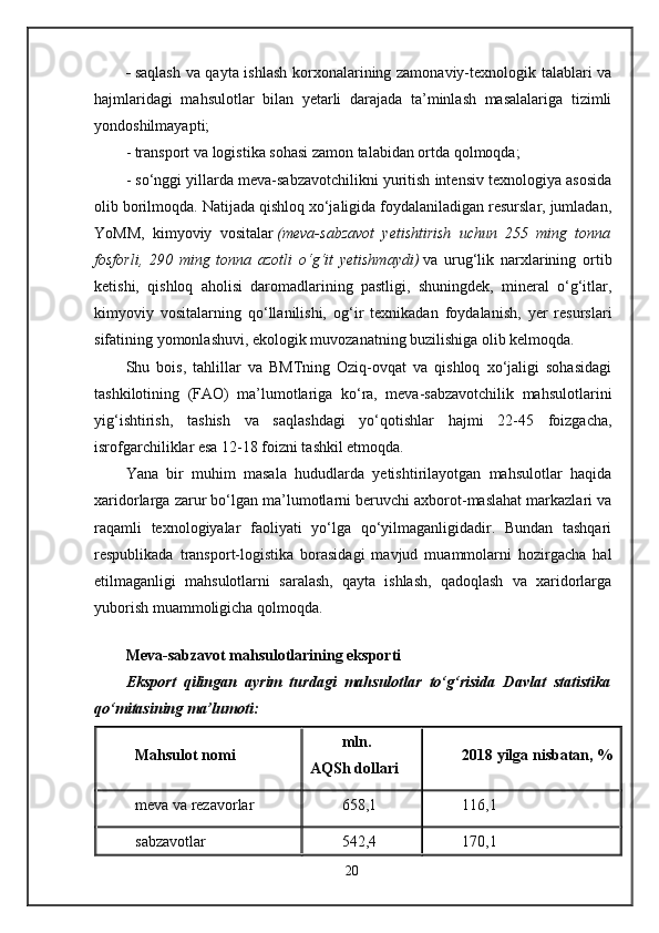 -   saqlash va qayta ishlash korxonalarining zamonaviy-texnologik talablari va
hajmlaridagi   mahsulotlar   bilan   yetarli   darajada   ta’minlash   masalalariga   tizimli
yondoshilmayapti;
- transport va logistika sohasi zamon talabidan ortda qolmoqda;
- so‘nggi yillarda meva-sabzavotchilikni yuritish intensiv texnologiya asosida
olib borilmoqda. Natijada qishloq xo‘jaligida foydalaniladigan resurslar, jumladan,
YoMM,   kimyoviy   vositalar   (meva-sabzavot   yetishtirish   uchun   255   ming   tonna
fosforli,   290   ming   tonna   azotli   o‘g‘it   yetishmaydi)   va   urug‘lik   narxlarining   ortib
ketishi,   qishloq   aholisi   daromadlarining   pastligi,   shuningdek,   mineral   o‘g‘itlar,
kimyoviy   vositalarning   qo‘llanilishi,   og‘ir   texnikadan   foydalanish,   yer   resurslari
sifatining yomonlashuvi, ekologik muvozanatning buzilishiga olib kelmoqda.
Shu   bois,   tahlillar   va   BMTning   Oziq-ovqat   va   qishloq   xo‘jaligi   sohasidagi
tashkilotining   (FAO)   ma’lumotlariga   ko‘ra,   meva-sabzavotchilik   mahsulotlarini
yig‘ishtirish,   tashish   va   saqlashdagi   yo‘qotishlar   hajmi   22-45   foizgacha,
isrofgarchiliklar esa 12-18 foizni tashkil etmoqda.
Yana   bir   muhim   masala   hududlarda   yetishtirilayotgan   mahsulotlar   haqida
xaridorlarga zarur bo‘lgan ma’lumotlarni beruvchi axborot-maslahat markazlari va
raqamli   texnologiyalar   faoliyati   yo‘lga   qo‘yilmaganligidadir.   Bundan   tashqari
respublikada   transport-logistika   borasidagi   mavjud   muammolarni   hozirgacha   hal
etilmaganligi   mahsulotlarni   saralash,   qayta   ishlash,   qadoqlash   va   xaridorlarga
yuborish muammoligicha qolmoqda.
Meva-sabzavot mahsulotlarining eksporti
Eksport   qilingan   ayrim   turdagi   mahsulotlar   to‘g‘risida   Davlat   statistika
qo‘mitasining ma’lumoti:
Mahsulot nomi mln.
AQSh dollari 2018   yilga   nisbatan,   %
meva va rezavorlar 658,1 116,1
sabzavotlar 542,4 170,1
20 