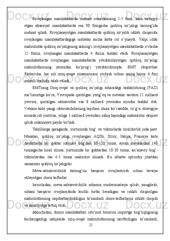 Rivojlangan   mamlakatlarda   mehnat   resurslarining   2-5   foizi,   kam   taraqqiy
etgan   aksariyat   mamlakatlarda   esa   90   foizgacha   qishloq   xo‘jaligi   tarmog‘ida
mehnat   qiladi.   Rivojlanayotgan   mamlakatlarda   qishloq   xo‘jalik   ishlab   chiqarishi
rivojlangan   mamlakatlardagiga   nisbatan   ancha   katta   rol   o‘ynaydi.   Yalpi   ichki
mahsulotda qishloq xo‘jaligining salmog‘i rivojlanayotgan mamlakatlarda o‘rtacha
22   foizni,   rivojlangan   mamlakatlarda   4   foizni   tashkil   etadi.   Rivojlanayotgan
mamlakatlarda   rivojlangan   mamlakatlarda   yetishtirilayotgan   qishloq   xo‘jaligi
mahsulotlarining   yarmidan   ko‘prog‘i   yetishtirilmoqda.   BMT   ekspertlari
fikrlaricha,   har   yili   oziq-ovqat   muammosini   yechish   uchun   uning   hajmi   6   foiz
oshirib borilishi talab etiladi.
BMTning   Oziq-ovqat   va   qishloq   xo‘jaligi   sohasidagi   tashkilotining   (FAO)
ma’lumotiga ko‘ra, Yevropada quritilgan yong‘oq va mevalar savdosi  11 milliard
yevroni,   quritilgan   sabzavotlar   esa   8   milliard   yevrodan   ziyodni   tashkil   etdi.
Vetnam  kabi yangi  ishtirokchilarning tajribasi  shuni  ko‘rsatdiki, to‘g‘ri strategiya
asosida ish yuritilsa, yiliga 1 milliard yevrodan oshiq hajmdagi mahsulotni eksport
qilish imkoniyati paydo bo‘ladi.
Tahlillarga   qaraganda,   yurtimizda   bog‘   va   tokzorlarda   hosildorlik   juda   past.
Masalan,   qishloq   xo‘jaligi   rivojlangan   AQSh,   Xitoy,   Italiya,   Fransiya   kabi
davlatlarda   bir   gektar   intensiv   bog‘dan   80-120   tonna,   ayrim   mevalardan   140
tonnagacha   hosil   olinsa,   yurtimizda   bir   gektardan   10-30   tonna,   an’anaviy   bog‘-
tokzorlardan   esa   4-5   tonna   mahsulot   olinadi.   Bu   albatta   iqtisodiy   jihatdan
samarasiz qishloq xo‘jaligidir.
Meva-sabzavotchilik   tarmog‘ini   barqaror   rivojlantirish   uchun   tavsiya
etilayotgan chora-tadbirlar
birinchidan,   meva-sabzavotchilik   sohasini   modernizatsiya   qilish,   yangilash,
sohani   barqaror   rivojlanishida   kuchli   turtki   beradigan   va   ishlab   chiqarilgan
mahsulotlarning   raqobatbardoshligini   ta’minlash   chora-tadbirlarini   ishlab   chiqish
va amaliyotga tatbiq etish;
ikkinchidan,   dunyo   mamlakatlari   iste’mol   bozorini   importga   bog‘liqligining
kuchayganligi   natijasida   oziq-ovqat   mahsulotlarining   xavfsizligini   ta’minlash,
22 