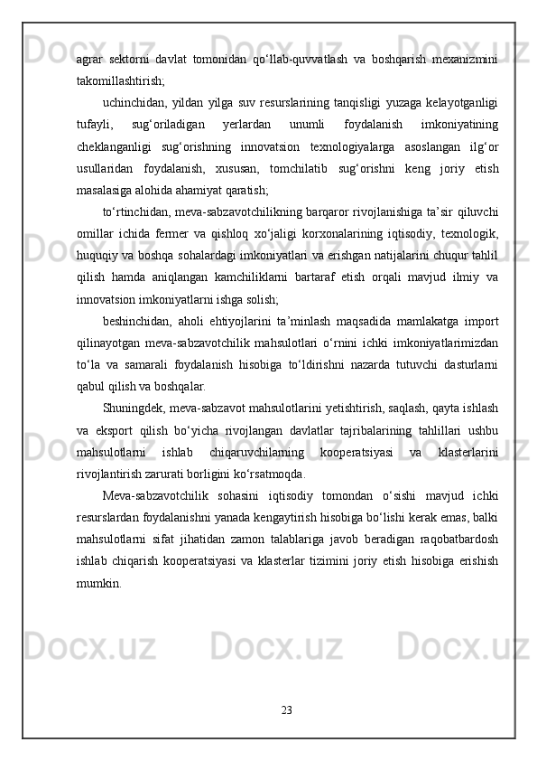 agrar   sektorni   davlat   tomonidan   qo‘llab-quvvatlash   va   boshqarish   mexanizmini
takomillashtirish;
uchinchidan,   yildan   yilga   suv   resurslarining   tanqisligi   yuzaga   kelayotganligi
tufayli,   sug‘oriladigan   yerlardan   unumli   foydalanish   imkoniyatining
cheklanganligi   sug‘orishning   innovatsion   texnologiyalarga   asoslangan   ilg‘or
usullaridan   foydalanish,   xususan,   tomchilatib   sug‘orishni   keng   joriy   etish
masalasiga alohida ahamiyat qaratish;
to‘rtinchidan, meva-sabzavotchilikning barqaror rivojlanishiga ta’sir qiluvchi
omillar   ichida   fermer   va   qishloq   xo‘jaligi   korxonalarining   iqtisodiy,   texnologik,
huquqiy va boshqa sohalardagi imkoniyatlari va erishgan natijalarini chuqur tahlil
qilish   hamda   aniqlangan   kamchiliklarni   bartaraf   etish   orqali   mavjud   ilmiy   va
innovatsion imkoniyatlarni ishga solish;
beshinchidan,   aholi   ehtiyojlarini   ta’minlash   maqsadida   mamlakatga   import
qilinayotgan   meva-sabzavotchilik   mahsulotlari   o‘rnini   ichki   imkoniyatlarimizdan
to‘la   va   samarali   foydalanish   hisobiga   to‘ldirishni   nazarda   tutuvchi   dasturlarni
qabul qilish va boshqalar.
Shuningdek, meva-sabzavot mahsulotlarini yetishtirish, saqlash, qayta ishlash
va   eksport   qilish   bo‘yicha   rivojlangan   davlatlar   tajribalarining   tahlillari   ushbu
mahsulotlarni   ishlab   chiqaruvchilarning   kooperatsiyasi   va   klasterlarini
rivojlantirish zarurati borligini ko‘rsatmoqda.
Meva-sabzavotchilik   sohasini   iqtisodiy   tomondan   o‘sishi   mavjud   ichki
resurslardan foydalanishni yanada kengaytirish hisobiga bo‘lishi kerak emas, balki
mahsulotlarni   sifat   jihatidan   zamon   talablariga   javob   beradigan   raqobatbardosh
ishlab   chiqarish   kooperatsiyasi   va   klasterlar   tizimini   joriy   etish   hisobiga   erishish
mumkin.
23 