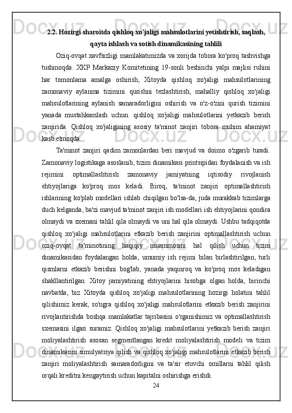 2.2. Hozirgi sharoitda qishloq xo'jaligi mahsulotlarini yetishtirish, saqlash,
qayta ishlash va sotish dinamikasining tahlili
Oziq-ovqat xavfsizligi mamlakatimizda va xorijda tobora ko'proq tashvishga
tushmoqda.   XKP   Markaziy   Komitetining   19-sonli   beshinchi   yalpi   majlisi   ruhini
har   tomonlama   amalga   oshirish,   Xitoyda   qishloq   xo'jaligi   mahsulotlarining
zamonaviy   aylanma   tizimini   qurishni   tezlashtirish,   mahalliy   qishloq   xo'jaligi
mahsulotlarining   aylanish   samaradorligini   oshirish   va   o'z-o'zini   qurish   tizimini
yanada   mustahkamlash   uchun.   qishloq   xo'jaligi   mahsulotlarini   yetkazib   berish
zanjirida.   Qishloq   xo'jaligining   asosiy   ta'minot   zanjiri   tobora   muhim   ahamiyat
kasb etmoqda. 
Ta'minot   zanjiri   qadim   zamonlardan   beri   mavjud   va   doimo   o'zgarib   turadi.
Zamonaviy logistikaga asoslanib, tizim dinamikasi printsipidan foydalanish va ish
rejimini   optimallashtirish   zamonaviy   jamiyatning   iqtisodiy   rivojlanish
ehtiyojlariga   ko'proq   mos   keladi.   Biroq,   ta'minot   zanjiri   optimallashtirish
ishlarining ko'plab modellari ishlab chiqilgan bo'lsa-da, juda murakkab tizimlarga
duch kelganda, ba'zi mavjud ta'minot zanjiri ish modellari ish ehtiyojlarini qondira
olmaydi va sxemani tahlil qila olmaydi va uni hal qila olmaydi. Ushbu tadqiqotda
qishloq   xo'jaligi   mahsulotlarini   etkazib   berish   zanjirini   optimallashtirish   uchun
oziq-ovqat   ta'minotining   haqiqiy   muammosini   hal   qilish   uchun   tizim
dinamikasidan   foydalangan   holda,   umumiy   ish   rejimi   bilan   birlashtirilgan,   turli
qismlarni   etkazib   berishni   bog'lab,   yanada   yaqinroq   va   ko'proq   mos   keladigan
shakllantirilgan.   Xitoy   jamiyatining   ehtiyojlarini   hisobga   olgan   holda,   birinchi
navbatda,   biz   Xitoyda   qishloq   xo'jaligi   mahsulotlarining   hozirgi   holatini   tahlil
qilishimiz   kerak,   so'ngra   qishloq   xo'jaligi   mahsulotlarini   etkazib   berish   zanjirini
rivojlantirishda   boshqa   mamlakatlar   tajribasini   o'rganishimiz   va   optimallashtirish
sxemasini   ilgari   suramiz.   Qishloq   xo'jaligi   mahsulotlarini   yetkazib   berish   zanjiri
moliyalashtirish   asosan   segmentlangan   kredit   moliyalashtirish   modeli   va   tizim
dinamikasini simulyatsiya qilish va qishloq xo'jaligi mahsulotlarini etkazib berish
zanjiri   moliyalashtirish   samaradorligini   va   ta'sir   etuvchi   omillarni   tahlil   qilish
orqali kreditni kengaytirish uchun kapitalni oshirishga erishdi.
24 