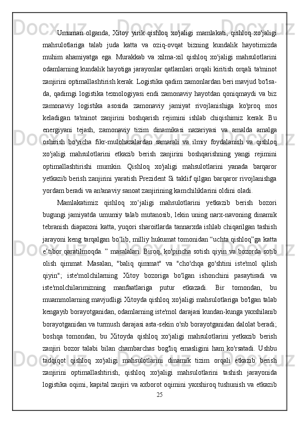 Umuman   olganda,   Xitoy   yirik   qishloq   xo'jaligi   mamlakati,   qishloq   xo'jaligi
mahsulotlariga   talab   juda   katta   va   oziq-ovqat   bizning   kundalik   hayotimizda
muhim   ahamiyatga   ega.   Murakkab   va   xilma-xil   qishloq   xo'jaligi   mahsulotlarini
odamlarning kundalik hayotiga jarayonlar qatlamlari orqali kiritish orqali ta'minot
zanjirini optimallashtirish kerak. Logistika qadim zamonlardan beri mavjud bo'lsa-
da,  qadimgi   logistika   texnologiyasi   endi   zamonaviy   hayotdan   qoniqmaydi   va   biz
zamonaviy   logistika   asosida   zamonaviy   jamiyat   rivojlanishiga   ko'proq   mos
keladigan   ta'minot   zanjirini   boshqarish   rejimini   ishlab   chiqishimiz   kerak.   Bu
energiyani   tejash,   zamonaviy   tizim   dinamikasi   nazariyasi   va   amalda   amalga
oshirish   bo'yicha   fikr-mulohazalardan   samarali   va   ilmiy   foydalanish   va   qishloq
xo'jaligi   mahsulotlarini   etkazib   berish   zanjirini   boshqarishning   yangi   rejimini
optimallashtirishi   mumkin.   Qishloq   xo'jaligi   mahsulotlarini   yanada   barqaror
yetkazib berish zanjirini yaratish Prezident Si  taklif  qilgan barqaror  rivojlanishga
yordam beradi va an'anaviy sanoat zanjirining kamchiliklarini oldini oladi.
Mamlakatimiz   qishloq   xo‘jaligi   mahsulotlarini   yetkazib   berish   bozori
bugungi   jamiyatda   umumiy   talab   mutanosib,   lekin   uning   narx-navoning   dinamik
tebranish diapazoni katta, yuqori sharoitlarda tannarxda ishlab chiqarilgan tashish
jarayoni keng tarqalgan bo‘lib, milliy hukumat tomonidan “uchta qishloq”ga katta
e’tibor qaratilmoqda. ” masalalari. Biroq, ko'pincha sotish qiyin va bozorda sotib
olish   qimmat.   Masalan,   "baliq   qimmat"   va   "cho'chqa   go'shtini   iste'mol   qilish
qiyin";   iste'molchilarning   Xitoy   bozoriga   bo'lgan   ishonchini   pasaytiradi   va
iste'molchilarimizning   manfaatlariga   putur   etkazadi.   Bir   tomondan,   bu
muammolarning mavjudligi Xitoyda qishloq xo'jaligi mahsulotlariga bo'lgan talab
kengayib borayotganidan, odamlarning iste'mol darajasi kundan-kunga yaxshilanib
borayotganidan va turmush darajasi asta-sekin o'sib borayotganidan dalolat beradi;
boshqa   tomondan,   bu   Xitoyda   qishloq   xo'jaligi   mahsulotlarini   yetkazib   berish
zanjiri   bozor   talabi   bilan   chambarchas   bog'liq   emasligini   ham   ko'rsatadi.   Ushbu
tadqiqot   qishloq   xo'jaligi   mahsulotlarini   dinamik   tizim   orqali   etkazib   berish
zanjirini   optimallashtirish,   qishloq   xo'jaligi   mahsulotlarini   tashish   jarayonida
logistika oqimi, kapital zanjiri va axborot oqimini yaxshiroq tushunish va etkazib
25