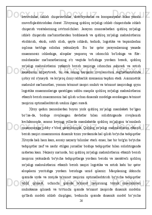 beruvchilar,   ishlab   chiqaruvchilar,   distribyutorlar   va   kompaniyalar   bilan   yaxshi
muvofiqlashtirishdan iborat. Xitoyning qishloq xo'jaligi ishlab chiqarishida ishlab
chiqarish   vositalarining   iste'molchilari.   Jarayon   munosabatlari   qishloq   xo'jaligi
ishlab   chiqarishi   ma'lumotlaridan   boshlanadi   va   qishloq   xo'jaligi   mahsulotlarini
etishtirish,   ekish,   sotib   olish,   qayta   ishlash,   tashish,   logistika   va   taqsimlashni
oqilona   tartibga   solishni   yakunlaydi.   Bu   bir   qator   jarayonlarning   yanada
muammosiz   ishlashiga,   aloqalar   yaqinroq   va   ishonchli   bo'lishiga   va   fikr-
mulohazalar   ma'lumotlarining   o'z   vaqtida   bo'lishiga   yordam   beradi,   qishloq
xo'jaligi   mahsulotlarini   yetkazib   berish   zanjiriga   ishonchni   oshiradi   va   sotish
kanallarini   ko'paytiradi,   bu   esa   uning   barqaror   rivojlanishini   rag'batlantirishda
ijobiy rol o'ynaydi. va ko'proq ilmiy rahbarlik sxemasini taqdim etadi. Asimmetrik
mahsulot ma'lumotlari, yomon ta'minot zanjiri muhiti va ta'minot zanjiridagi qiyin
logistika  muammolariga  qaratilgan   ushbu  maqola  qishloq   xo'jaligi   mahsulotlarini
etkazib berish muammosini hal qilish uchun dinamik modelga asoslangan ta'minot
zanjirini optimallashtirish usulini ilgari suradi.
Xitoy   qadim   zamonlardan   buyon   yirik   qishloq   xo‘jaligi   mamlakati   bo‘lgan
bo‘lsa-da,   boshqa   rivojlangan   davlatlar   bilan   solishtirganda   rivojlanish
kechikmoqda,   ammo   keyingi   yillarda   mamlakatda   qishloq   xo‘jaligini   ta’minlash
muammosiga jiddiy e’tibor qaratilmoqda. Qishloq xo'jaligi mahsulotlarini etkazib
berish zanjiri muammosini dinamik tizim yordamida hal qilish bo'yicha tadqiqotlar
Xitoyda hali ham kam, asosiy nazariy bilimlar etarli emas, har bir bo'g'in bo'yicha
tadqiqotlar   zaif   va   nashr   etilgan   jurnallar   boshqa   tadqiqotlar   bilan   solishtirganda
nisbatan kam. Nazariy ma'noda, biz qishloq xo'jaligi mahsulotlarini etkazib berish
zanjirini   yakunlash   bo'yicha   tadqiqotlarga   yordam   berishi   va   xarakterli   qishloq
xo'jaligi   mahsulotlarini   etkazib   berish   zanjiri   logistika   va   sotish   kabi   bir   qator
aloqalarni   yoritishga   yordam   berishiga   umid   qilamiz.   Maqolaning   ikkinchi
qismida   uyda   va   xorijda   ta'minot   zanjirini   optimallashtirish   bo'yicha   tadqiqotlar
tahlil   qilinadi,   uchinchi   qismda   ta'minot   zanjirining   texnik   muammolari
muhokama   qilinadi   va   to'rtinchi   qismda   ta'minot   zanjirida   dinamik   modelni
qo'llash   modeli   ishlab   chiqilgan;   beshinchi   qismda   dinamik   model   bo‘yicha
26 