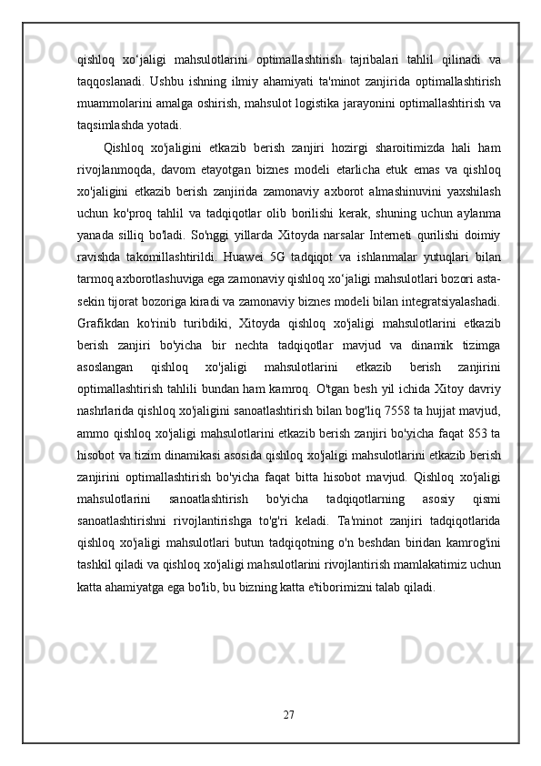 qishloq   xo‘jaligi   mahsulotlarini   optimallashtirish   tajribalari   tahlil   qilinadi   va
taqqoslanadi.   Ushbu   ishning   ilmiy   ahamiyati   ta'minot   zanjirida   optimallashtirish
muammolarini amalga oshirish, mahsulot logistika jarayonini optimallashtirish va
taqsimlashda yotadi.
Qishloq   xo'jaligini   etkazib   berish   zanjiri   hozirgi   sharoitimizda   hali   ham
rivojlanmoqda,   davom   etayotgan   biznes   modeli   etarlicha   etuk   emas   va   qishloq
xo'jaligini   etkazib   berish   zanjirida   zamonaviy   axborot   almashinuvini   yaxshilash
uchun   ko'proq   tahlil   va   tadqiqotlar   olib   borilishi   kerak,   shuning   uchun   aylanma
yanada   silliq   bo'ladi.   So'nggi   yillarda   Xitoyda   narsalar   Interneti   qurilishi   doimiy
ravishda   takomillashtirildi.   Huawei   5G   tadqiqot   va   ishlanmalar   yutuqlari   bilan
tarmoq axborotlashuviga ega zamonaviy qishloq xo‘jaligi mahsulotlari bozori asta-
sekin tijorat bozoriga kiradi va zamonaviy biznes modeli bilan integratsiyalashadi.
Grafikdan   ko'rinib   turibdiki,   Xitoyda   qishloq   xo'jaligi   mahsulotlarini   etkazib
berish   zanjiri   bo'yicha   bir   nechta   tadqiqotlar   mavjud   va   dinamik   tizimga
asoslangan   qishloq   xo'jaligi   mahsulotlarini   etkazib   berish   zanjirini
optimallashtirish tahlili  bundan ham  kamroq. O'tgan besh yil  ichida Xitoy davriy
nashrlarida qishloq xo'jaligini sanoatlashtirish bilan bog'liq 7558 ta hujjat mavjud,
ammo qishloq xo'jaligi mahsulotlarini etkazib berish zanjiri bo'yicha faqat 853 ta
hisobot va tizim dinamikasi asosida qishloq xo'jaligi mahsulotlarini etkazib berish
zanjirini   optimallashtirish   bo'yicha   faqat   bitta   hisobot   mavjud.   Qishloq   xo'jaligi
mahsulotlarini   sanoatlashtirish   bo'yicha   tadqiqotlarning   asosiy   qismi
sanoatlashtirishni   rivojlantirishga   to'g'ri   keladi.   Ta'minot   zanjiri   tadqiqotlarida
qishloq   xo'jaligi   mahsulotlari   butun   tadqiqotning   o'n   beshdan   biridan   kamrog'ini
tashkil qiladi va qishloq xo'jaligi mahsulotlarini rivojlantirish mamlakatimiz uchun
katta ahamiyatga ega bo'lib, bu bizning katta e'tiborimizni talab qiladi. 
27 