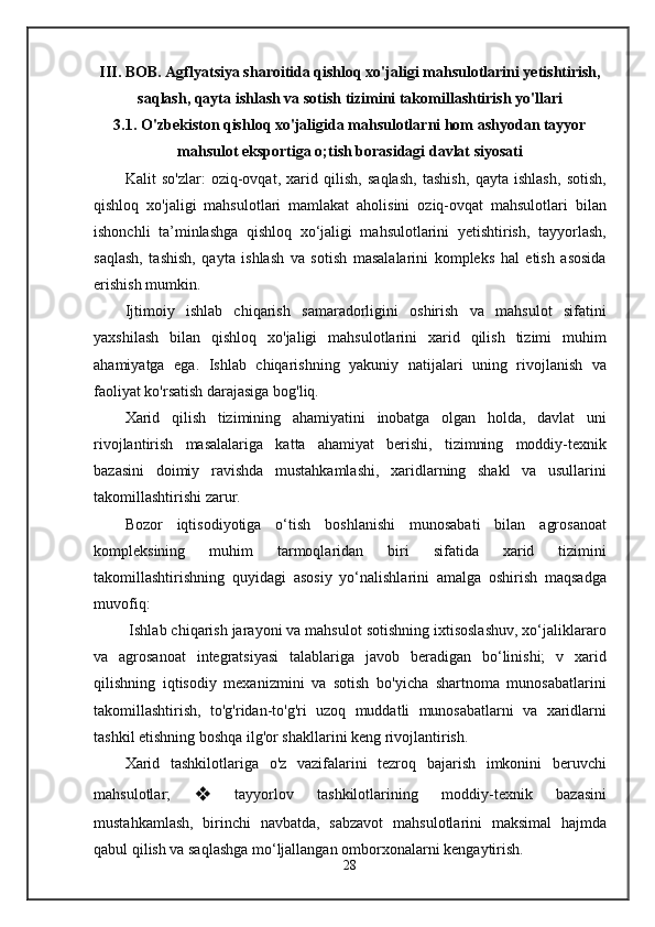 III. BOB. Agflyatsiya sharoitida qishloq xo'jaligi mahsulotlarini yetishtirish,
saqlash, qayta ishlash va sotish tizimini takomillashtirish yo'llari
3.1. O'zbekiston qishloq xo'jaligida mahsulotlarni hom ashyodan tayyor
mahsulot eksportiga o;tish borasidagi davlat siyosati
Kalit   so'zlar:   oziq-ovqat,   xarid   qilish,   saqlash,   tashish,   qayta   ishlash,   sotish,
qishloq   xo'jaligi   mahsulotlari   mamlakat   aholisini   oziq-ovqat   mahsulotlari   bilan
ishonchli   ta’minlashga   qishloq   xo‘jaligi   mahsulotlarini   yetishtirish,   tayyorlash,
saqlash,   tashish,   qayta   ishlash   va   sotish   masalalarini   kompleks   hal   etish   asosida
erishish mumkin.
Ijtimoiy   ishlab   chiqarish   samaradorligini   oshirish   va   mahsulot   sifatini
yaxshilash   bilan   qishloq   xo'jaligi   mahsulotlarini   xarid   qilish   tizimi   muhim
ahamiyatga   ega.   Ishlab   chiqarishning   yakuniy   natijalari   uning   rivojlanish   va
faoliyat ko'rsatish darajasiga bog'liq.
Xarid   qilish   tizimining   ahamiyatini   inobatga   olgan   holda,   davlat   uni
rivojlantirish   masalalariga   katta   ahamiyat   berishi,   tizimning   moddiy-texnik
bazasini   doimiy   ravishda   mustahkamlashi,   xaridlarning   shakl   va   usullarini
takomillashtirishi zarur.
Bozor   iqtisodiyotiga   o‘tish   boshlanishi   munosabati   bilan   agrosanoat
kompleksining   muhim   tarmoqlaridan   biri   sifatida   xarid   tizimini
takomillashtirishning   quyidagi   asosiy   yo‘nalishlarini   amalga   oshirish   maqsadga
muvofiq:
 Ishlab chiqarish jarayoni va mahsulot sotishning ixtisoslashuv, xo‘jaliklararo
va   agrosanoat   integratsiyasi   talablariga   javob   beradigan   bo‘linishi;   v   xarid
qilishning   iqtisodiy   mexanizmini   va   sotish   bo'yicha   shartnoma   munosabatlarini
takomillashtirish,   to'g'ridan-to'g'ri   uzoq   muddatli   munosabatlarni   va   xaridlarni
tashkil etishning boshqa ilg'or shakllarini keng rivojlantirish.
Xarid   tashkilotlariga   o'z   vazifalarini   tezroq   bajarish   imkonini   beruvchi
mahsulotlar;   ❖   tayyorlov   tashkilotlarining   moddiy-texnik   bazasini
mustahkamlash,   birinchi   navbatda,   sabzavot   mahsulotlarini   maksimal   hajmda
qabul qilish va saqlashga mo‘ljallangan omborxonalarni kengaytirish.
28 