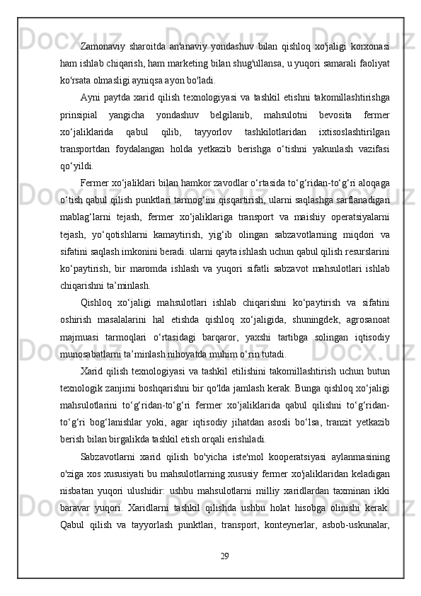 Zamonaviy   sharoitda   an'anaviy   yondashuv   bilan   qishloq   xo'jaligi   korxonasi
ham ishlab chiqarish, ham marketing bilan shug'ullansa, u yuqori samarali faoliyat
ko'rsata olmasligi ayniqsa ayon bo'ladi.
Ayni   paytda   xarid   qilish   texnologiyasi   va   tashkil   etishni   takomillashtirishga
prinsipial   yangicha   yondashuv   belgilanib,   mahsulotni   bevosita   fermer
xo‘jaliklarida   qabul   qilib,   tayyorlov   tashkilotlaridan   ixtisoslashtirilgan
transportdan   foydalangan   holda   yetkazib   berishga   o‘tishni   yakunlash   vazifasi
qo‘yildi.
Fermer xo‘jaliklari bilan hamkor zavodlar o‘rtasida to‘g‘ridan-to‘g‘ri aloqaga
o‘tish qabul qilish punktlari tarmog‘ini qisqartirish, ularni saqlashga sarflanadigan
mablag‘larni   tejash,   fermer   xo‘jaliklariga   transport   va   maishiy   operatsiyalarni
tejash,   yo‘qotishlarni   kamaytirish,   yig‘ib   olingan   sabzavotlarning   miqdori   va
sifatini saqlash imkonini beradi. ularni qayta ishlash uchun qabul qilish resurslarini
ko‘paytirish,   bir   maromda   ishlash   va   yuqori   sifatli   sabzavot   mahsulotlari   ishlab
chiqarishni ta’minlash.
Qishloq   xo‘jaligi   mahsulotlari   ishlab   chiqarishni   ko‘paytirish   va   sifatini
oshirish   masalalarini   hal   etishda   qishloq   xo‘jaligida,   shuningdek,   agrosanoat
majmuasi   tarmoqlari   o‘rtasidagi   barqaror,   yaxshi   tartibga   solingan   iqtisodiy
munosabatlarni ta’minlash nihoyatda muhim o‘rin tutadi.
Xarid qilish  texnologiyasi   va tashkil  etilishini  takomillashtirish  uchun butun
texnologik zanjirni boshqarishni bir qo'lda jamlash kerak. Bunga qishloq xo‘jaligi
mahsulotlarini   to‘g‘ridan-to‘g‘ri   fermer   xo‘jaliklarida   qabul   qilishni   to‘g‘ridan-
to‘g‘ri   bog‘lanishlar   yoki,   agar   iqtisodiy   jihatdan   asosli   bo‘lsa,   tranzit   yetkazib
berish bilan birgalikda tashkil etish orqali erishiladi.
Sabzavotlarni   xarid   qilish   bo'yicha   iste'mol   kooperatsiyasi   aylanmasining
o'ziga xos xususiyati bu mahsulotlarning xususiy fermer xo'jaliklaridan keladigan
nisbatan   yuqori   ulushidir:   ushbu   mahsulotlarni   milliy   xaridlardan   taxminan   ikki
baravar   yuqori.   Xaridlarni   tashkil   qilishda   ushbu   holat   hisobga   olinishi   kerak.
Qabul   qilish   va   tayyorlash   punktlari,   transport,   konteynerlar,   asbob-uskunalar,
29
