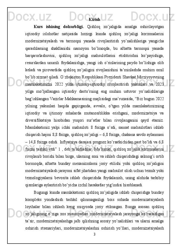 Kirish
Kurs   ishining   dolzarbligi.   Qishloq   xo’jaligida   amalga   oshirilayotgan
iqtisodiy   islohotlar   natijasida   hozirgi   kunda   qishloq   xo’jaligi   korxonalarini
modernizatsiyalash   va   tarmoqni   yanada   rivojlantirish   yo’nalishlariga   yangicha
qarashlarning   shakllanishi   namoyon   bo’lmoqda,   bu   albatta   tarmoqni   yanada
barqarorlashuvini,   qishloq   xo’jaligi   mahsulotlarini   etishtirishni   ko’payishiga,
resurslardan   unumli   foydalanishga,   yangi   ish   o’rinlarining   paydo   bo’lishiga   olib
keladi   va   pirovardida   qishloq   xo’jaligini   rivojlanishini   ta’minlashda   muhim   omil
bo’lib xizmat qiladi. O`zbekiston Respublikasi Prezidenti Shavkat Mirziyoyevning
mamlakatimizni   2022   yilda   ijtimoiy-iqtisodiy   rivojlantirish   yakunlari   va   2023
yilga   mo’ljallangan   iqtisodiy   dasto’rning   eng   muhim   ustuvor   yo’nalishlariga
bag’ishlangan Vazirlar Mahkamasining majlisidagi ma’ruzasida, “Biz bugun 2022
yilning   yakunlari   haqida   gapirganda,   avvalo,   o’tgan   yilda   mamlakatimizning
iqtisodiy   va   ijtimoiy   sohalarda   mutanosiblikka   erishgani,   modernizatsiya   va
diversifikatsiya   hisobidan   yuqori   sur’atlar   bilan   rivojlanganini   qayd   etamiz.
Mamlakatimiz   yalpi   ichki   mahsuloti   8   foizga   o’sdi,   sanoat   mahsulotlari   ishlab
chiqarish hajmi 8,8 foizga, qishloq xo’jaligi – 6,8 foizga, chakana savdo aylanmasi
– 14,8 foizga oshdi. Inflyatsiya darajasi prognoz ko’rsatkichidan past bo’ldi va 6,8
foizni tashkil etdi” 1 , deb ta’kidladilar. Ma’lumki, qishloq xo’jalik korxonalarini
rivojlanib borishi bilan birga, ularning soni va ishlab chiqarishdagi salmog’i ortib
bormoqda,   albatta   bunday   mexanizmlarni   joriy   etilishi   yoki   qishloq   xo’jaligini
modernizatsiyalash jarayoni sifat jihatidan yangi mahsulot olish uchun texnik yoki
texnologiyalarni   bevosita   ishlab   chiqarishda   foydalanish,   uning   alohida   tarkibiy
qismlariga aylantirish bo’yicha izchil harakatlar yig’indisi hisoblanadi. 
Bugungi  kunda mamlakatimiz qishloq xo’jaligida ishlab chiqarishga bunday
kompleks   yondashish   tashkil   qilinmaganligi   bois   sohada   modernizatsiyalash
loyihalar   bilan   ishlash   keng   miqyosda   joriy   etilmagan.   Bunga   asosan   qishloq
xo’jaligining o’ziga xos xususiyatlari  modernizatsiyalash jarayonga ko’rsatadigan
ta’sir,   modernizatsiyalashga   jalb   qilishning   asosiy   yo’nalishlari   va   ularni   amalga
oshirish   stsenariylari,   modernizatsiyalashni   oshirish   yo’llari,   modernizatsiyalash
3 