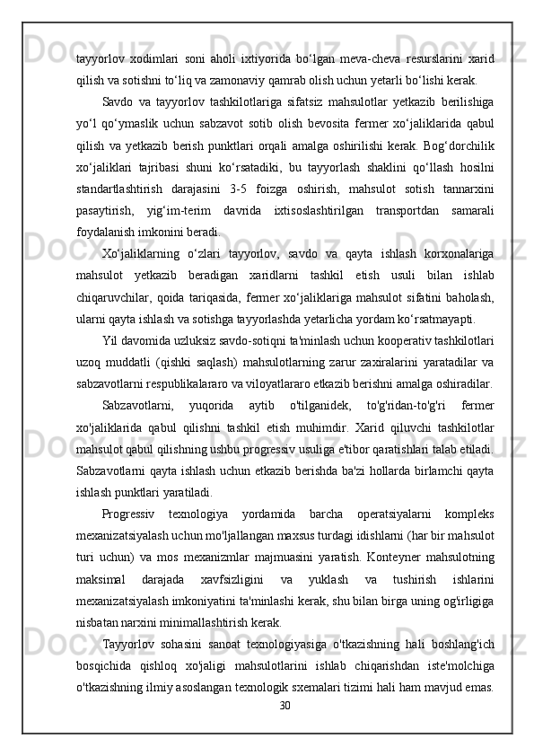 tayyorlov   xodimlari   soni   aholi   ixtiyorida   bo‘lgan   meva-cheva   resurslarini   xarid
qilish va sotishni to‘liq va zamonaviy qamrab olish uchun yetarli bo‘lishi kerak.
Savdo   va   tayyorlov   tashkilotlariga   sifatsiz   mahsulotlar   yetkazib   berilishiga
yo‘l   qo‘ymaslik   uchun   sabzavot   sotib   olish   bevosita   fermer   xo‘jaliklarida   qabul
qilish   va   yetkazib   berish   punktlari   orqali   amalga   oshirilishi   kerak.   Bog‘dorchilik
xo‘jaliklari   tajribasi   shuni   ko‘rsatadiki,   bu   tayyorlash   shaklini   qo‘llash   hosilni
standartlashtirish   darajasini   3-5   foizga   oshirish,   mahsulot   sotish   tannarxini
pasaytirish,   yig‘im-terim   davrida   ixtisoslashtirilgan   transportdan   samarali
foydalanish imkonini beradi.
Xo‘jaliklarning   o‘zlari   tayyorlov,   savdo   va   qayta   ishlash   korxonalariga
mahsulot   yetkazib   beradigan   xaridlarni   tashkil   etish   usuli   bilan   ishlab
chiqaruvchilar,   qoida   tariqasida,   fermer   xo‘jaliklariga   mahsulot   sifatini   baholash,
ularni qayta ishlash va sotishga tayyorlashda yetarlicha yordam ko‘rsatmayapti.
Yil davomida uzluksiz savdo-sotiqni ta'minlash uchun kooperativ tashkilotlari
uzoq   muddatli   (qishki   saqlash)   mahsulotlarning   zarur   zaxiralarini   yaratadilar   va
sabzavotlarni respublikalararo va viloyatlararo etkazib berishni amalga oshiradilar.
Sabzavotlarni,   yuqorida   aytib   o'tilganidek,   to'g'ridan-to'g'ri   fermer
xo'jaliklarida   qabul   qilishni   tashkil   etish   muhimdir.   Xarid   qiluvchi   tashkilotlar
mahsulot qabul qilishning ushbu progressiv usuliga e'tibor qaratishlari talab etiladi.
Sabzavotlarni qayta ishlash uchun etkazib berishda ba'zi hollarda birlamchi qayta
ishlash punktlari yaratiladi.
Progressiv   texnologiya   yordamida   barcha   operatsiyalarni   kompleks
mexanizatsiyalash uchun mo'ljallangan maxsus turdagi idishlarni (har bir mahsulot
turi   uchun)   va   mos   mexanizmlar   majmuasini   yaratish.   Konteyner   mahsulotning
maksimal   darajada   xavfsizligini   va   yuklash   va   tushirish   ishlarini
mexanizatsiyalash imkoniyatini ta'minlashi kerak, shu bilan birga uning og'irligiga
nisbatan narxini minimallashtirish kerak.
Tayyorlov   sohasini   sanoat   texnologiyasiga   o'tkazishning   hali   boshlang'ich
bosqichida   qishloq   xo'jaligi   mahsulotlarini   ishlab   chiqarishdan   iste'molchiga
o'tkazishning ilmiy asoslangan texnologik sxemalari tizimi hali ham mavjud emas.
30 