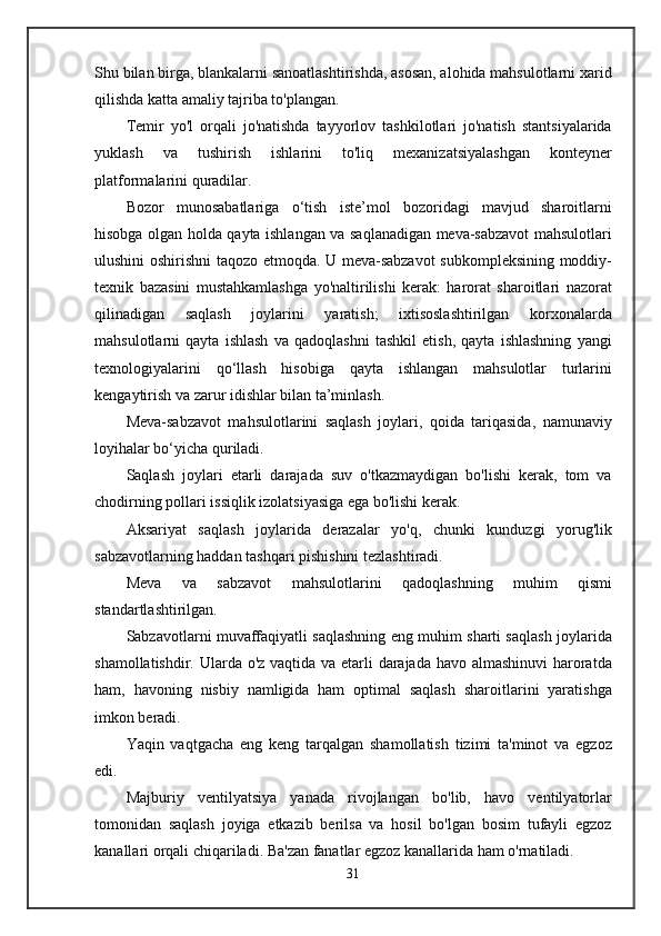 Shu bilan birga, blankalarni sanoatlashtirishda, asosan, alohida mahsulotlarni xarid
qilishda katta amaliy tajriba to'plangan.
Temir   yo'l   orqali   jo'natishda   tayyorlov   tashkilotlari   jo'natish   stantsiyalarida
yuklash   va   tushirish   ishlarini   to'liq   mexanizatsiyalashgan   konteyner
platformalarini quradilar.
Bozor   munosabatlariga   o‘tish   iste’mol   bozoridagi   mavjud   sharoitlarni
hisobga olgan holda qayta ishlangan va saqlanadigan meva-sabzavot mahsulotlari
ulushini oshirishni taqozo etmoqda. U meva-sabzavot  subkompleksining moddiy-
texnik   bazasini   mustahkamlashga   yo'naltirilishi   kerak:   harorat   sharoitlari   nazorat
qilinadigan   saqlash   joylarini   yaratish;   ixtisoslashtirilgan   korxonalarda
mahsulotlarni   qayta   ishlash   va   qadoqlashni   tashkil   etish,   qayta   ishlashning   yangi
texnologiyalarini   qo‘llash   hisobiga   qayta   ishlangan   mahsulotlar   turlarini
kengaytirish va zarur idishlar bilan ta’minlash.
Meva-sabzavot   mahsulotlarini   saqlash   joylari,   qoida   tariqasida,   namunaviy
loyihalar bo‘yicha quriladi.
Saqlash   joylari   etarli   darajada   suv   o'tkazmaydigan   bo'lishi   kerak,   tom   va
chodirning pollari issiqlik izolatsiyasiga ega bo'lishi kerak.
Aksariyat   saqlash   joylarida   derazalar   yo'q,   chunki   kunduzgi   yorug'lik
sabzavotlarning haddan tashqari pishishini tezlashtiradi.
Meva   va   sabzavot   mahsulotlarini   qadoqlashning   muhim   qismi
standartlashtirilgan.
Sabzavotlarni muvaffaqiyatli saqlashning eng muhim sharti saqlash joylarida
shamollatishdir. Ularda o'z vaqtida va etarli darajada havo almashinuvi  haroratda
ham,   havoning   nisbiy   namligida   ham   optimal   saqlash   sharoitlarini   yaratishga
imkon beradi.
Yaqin   vaqtgacha   eng   keng   tarqalgan   shamollatish   tizimi   ta'minot   va   egzoz
edi.
Majburiy   ventilyatsiya   yanada   rivojlangan   bo'lib,   havo   ventilyatorlar
tomonidan   saqlash   joyiga   etkazib   berilsa   va   hosil   bo'lgan   bosim   tufayli   egzoz
kanallari orqali chiqariladi. Ba'zan fanatlar egzoz kanallarida ham o'rnatiladi.
31 