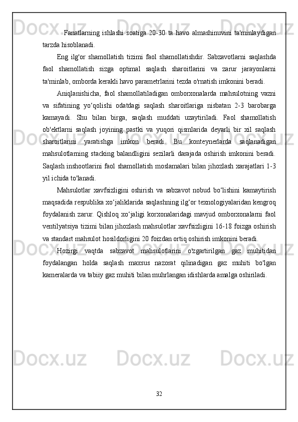                 Fanatlarning   ishlashi   soatiga   20-30   ta   havo   almashinuvini   ta'minlaydigan
tarzda hisoblanadi.
Eng   ilg'or   shamollatish   tizimi   faol   shamollatishdir.   Sabzavotlarni   saqlashda
faol   shamollatish   sizga   optimal   saqlash   sharoitlarini   va   zarur   jarayonlarni
ta'minlab, omborda kerakli havo parametrlarini tezda o'rnatish imkonini beradi.
Aniqlanishicha,   faol   shamollatiladigan   omborxonalarda   mahsulotning   vazni
va   sifatining   yo‘qolishi   odatdagi   saqlash   sharoitlariga   nisbatan   2-3   barobarga
kamayadi.   Shu   bilan   birga,   saqlash   muddati   uzaytiriladi.   Faol   shamollatish
ob'ektlarni   saqlash   joyining   pastki   va   yuqori   qismlarida   deyarli   bir   xil   saqlash
sharoitlarini   yaratishga   imkon   beradi.   Bu   konteynerlarda   saqlanadigan
mahsulotlarning   stacking   balandligini   sezilarli   darajada   oshirish   imkonini   beradi.
Saqlash inshootlarini faol shamollatish moslamalari bilan jihozlash xarajatlari 1-3
yil ichida to'lanadi.
Mahsulotlar   xavfsizligini   oshirish   va   sabzavot   nobud   bo‘lishini   kamaytirish
maqsadida respublika xo‘jaliklarida saqlashning ilg‘or texnologiyalaridan kengroq
foydalanish  zarur.  Qishloq  xo‘jaligi  korxonalaridagi   mavjud  omborxonalarni  faol
ventilyatsiya tizimi bilan jihozlash mahsulotlar xavfsizligini 16-18 foizga oshirish
va standart mahsulot hosildorligini 20 foizdan ortiq oshirish imkonini beradi.
Hozirgi   vaqtda   sabzavot   mahsulotlarini   o'zgartirilgan   gaz   muhitidan
foydalangan   holda   saqlash   maxsus   nazorat   qilinadigan   gaz   muhiti   bo'lgan
kameralarda va tabiiy gaz muhiti bilan muhrlangan idishlarda amalga oshiriladi.
32 